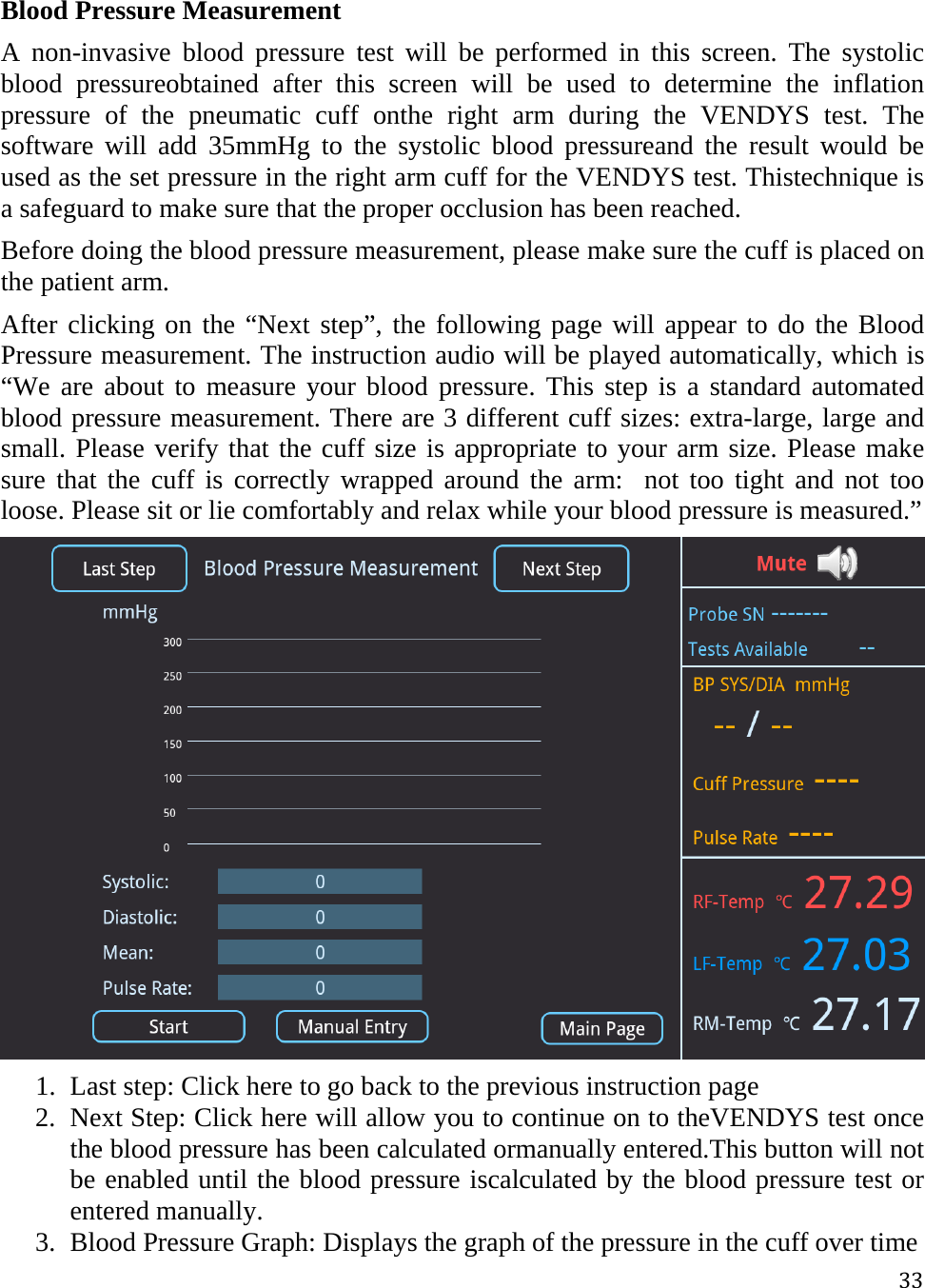 33Blood Pressure Measurement A non-invasive blood pressure test will be performed in this screen. The systolic blood pressureobtained after this screen will be used to determine the inflation pressure of the pneumatic cuff onthe right arm during the VENDYS test. The software will add 35mmHg to the systolic blood pressureand the result would be used as the set pressure in the right arm cuff for the VENDYS test. Thistechnique is a safeguard to make sure that the proper occlusion has been reached. Before doing the blood pressure measurement, please make sure the cuff is placed on the patient arm. After clicking on the “Next step”, the following page will appear to do the Blood Pressure measurement. The instruction audio will be played automatically, which is “We are about to measure your blood pressure. This step is a standard automated blood pressure measurement. There are 3 different cuff sizes: extra-large, large and small. Please verify that the cuff size is appropriate to your arm size. Please make sure that the cuff is correctly wrapped around the arm:  not too tight and not too loose. Please sit or lie comfortably and relax while your blood pressure is measured.”  1. Last step: Click here to go back to the previous instruction page 2. Next Step: Click here will allow you to continue on to theVENDYS test once the blood pressure has been calculated ormanually entered.This button will not be enabled until the blood pressure iscalculated by the blood pressure test or entered manually. 3. Blood Pressure Graph: Displays the graph of the pressure in the cuff over time 