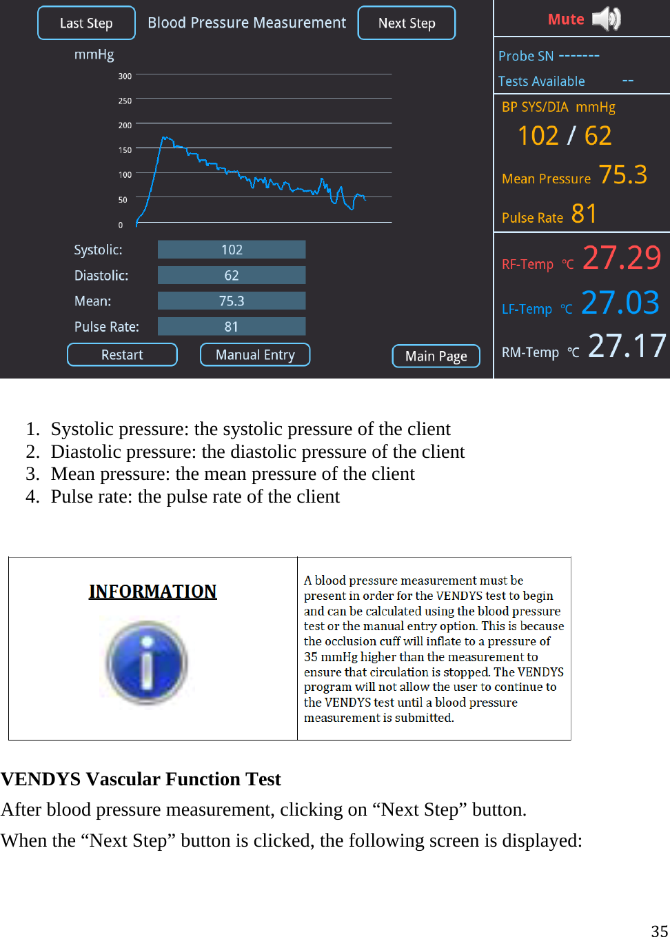 35  1. Systolic pressure: the systolic pressure of the client  2. Diastolic pressure: the diastolic pressure of the client 3. Mean pressure: the mean pressure of the client 4. Pulse rate: the pulse rate of the client   VENDYS Vascular Function Test After blood pressure measurement, clicking on “Next Step” button.  When the “Next Step” button is clicked, the following screen is displayed: 