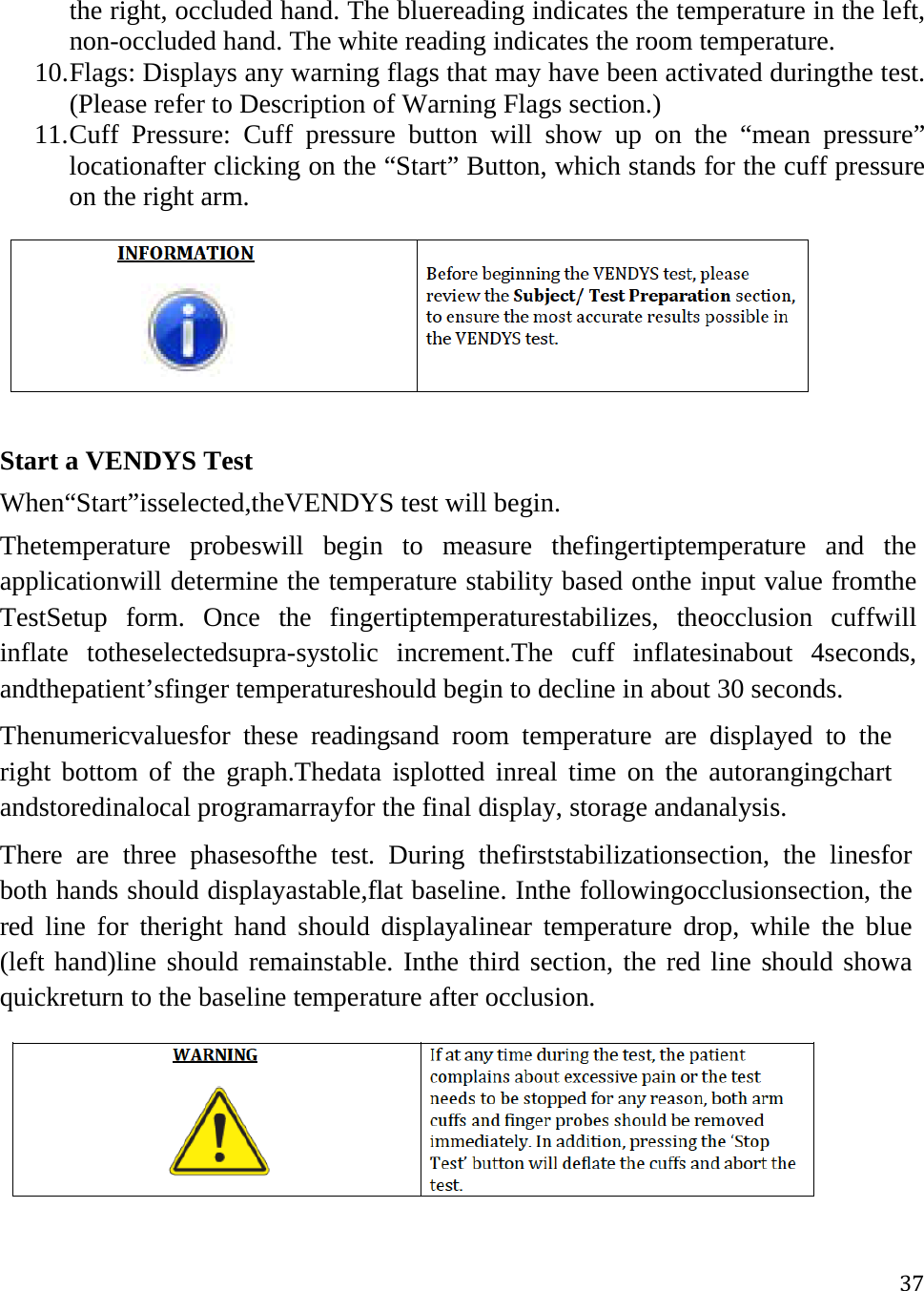 37the right, occluded hand. The bluereading indicates the temperature in the left, non-occluded hand. The white reading indicates the room temperature. 10. Flags: Displays any warning flags that may have been activated duringthe test. (Please refer to Description of Warning Flags section.) 11. Cuff Pressure: Cuff pressure button will show up on the “mean pressure” locationafter clicking on the “Start” Button, which stands for the cuff pressure on the right arm.  Start a VENDYS Test  When“Start”isselected,theVENDYS test will begin. Thetemperature probeswill begin to measure thefingertiptemperature and the applicationwill determine the temperature stability based onthe input value fromthe TestSetup form. Once the fingertiptemperaturestabilizes, theocclusion cuffwill inflate totheselectedsupra-systolic increment.The cuff inflatesinabout 4seconds, andthepatient’sfinger temperatureshould begin to decline in about 30 seconds. Thenumericvaluesfor these readingsand room temperature are displayed to the right bottom of the graph.Thedata isplotted inreal time on the autorangingchart andstoredinalocal programarrayfor the final display, storage andanalysis. There are three phasesofthe test. During thefirststabilizationsection, the linesfor both hands should displayastable,flat baseline. Inthe followingocclusionsection, the red line for theright hand should displayalinear temperature drop, while the blue (left hand)line should remainstable. Inthe third section, the red line should showa quickreturn to the baseline temperature after occlusion.  