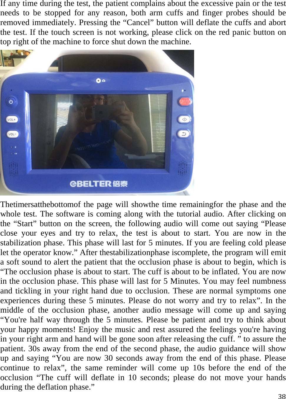 38If any time during the test, the patient complains about the excessive pain or the test needs to be stopped for any reason, both arm cuffs and finger probes should be removed immediately. Pressing the “Cancel” button will deflate the cuffs and abort the test. If the touch screen is not working, please click on the red panic button on top right of the machine to force shut down the machine.  Thetimersatthebottomof the page will showthe time remainingfor the phase and the whole test. The software is coming along with the tutorial audio. After clicking on the “Start” button on the screen, the following audio will come out saying “Please close your eyes and try to relax, the test is about to start. You are now in the stabilization phase. This phase will last for 5 minutes. If you are feeling cold please let the operator know.” After thestabilizationphase iscomplete, the program will emit a soft sound to alert the patient that the occlusion phase is about to begin, which is “The occlusion phase is about to start. The cuff is about to be inflated. You are now in the occlusion phase. This phase will last for 5 Minutes. You may feel numbness and tickling in your right hand due to occlusion. These are normal symptoms one experiences during these 5 minutes. Please do not worry and try to relax”. In the middle of the occlusion phase, another audio message will come up and saying “You&apos;re half way through the 5 minutes. Please be patient and try to think about your happy moments! Enjoy the music and rest assured the feelings you&apos;re having in your right arm and hand will be gone soon after releasing the cuff. ” to assure the patient. 30s away from the end of the second phase, the audio guidance will show up and saying “You are now 30 seconds away from the end of this phase. Please continue to relax”, the same reminder will come up 10s before the end of the occlusion “The cuff will deflate in 10 seconds; please do not move your hands during the deflation phase.” 