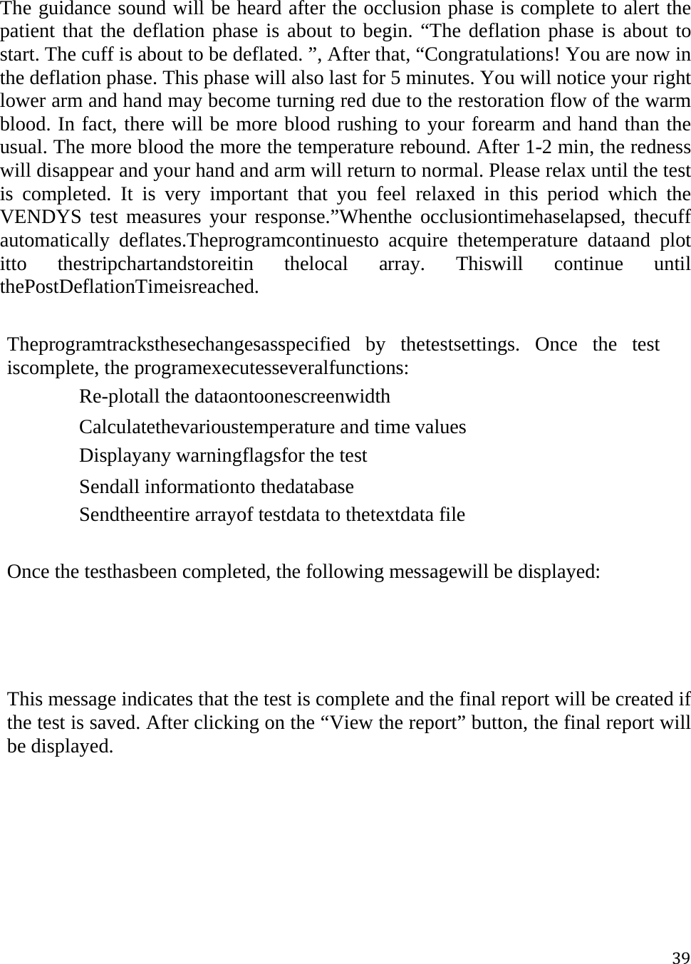 39The guidance sound will be heard after the occlusion phase is complete to alert the patient that the deflation phase is about to begin. “The deflation phase is about to start. The cuff is about to be deflated. ”, After that, “Congratulations! You are now in the deflation phase. This phase will also last for 5 minutes. You will notice your right lower arm and hand may become turning red due to the restoration flow of the warm blood. In fact, there will be more blood rushing to your forearm and hand than the usual. The more blood the more the temperature rebound. After 1-2 min, the redness will disappear and your hand and arm will return to normal. Please relax until the test is completed. It is very important that you feel relaxed in this period which the VENDYS test measures your response.”Whenthe occlusiontimehaselapsed, thecuff automatically deflates.Theprogramcontinuesto acquire thetemperature dataand plot itto thestripchartandstoreitin thelocal array. Thiswill continue until thePostDeflationTimeisreached.  Theprogramtracksthesechangesasspecified by thetestsettings. Once the test iscomplete, the programexecutesseveralfunctions: 　Re-plotall the dataontoonescreenwidth 　Calculatethevarioustemperature and time values 　Displayany warningflagsfor the test 　Sendall informationto thedatabase 　Sendtheentire arrayof testdata to thetextdata file  Once the testhasbeen completed, the following messagewill be displayed:    This message indicates that the test is complete and the final report will be created if the test is saved. After clicking on the “View the report” button, the final report will be displayed. 