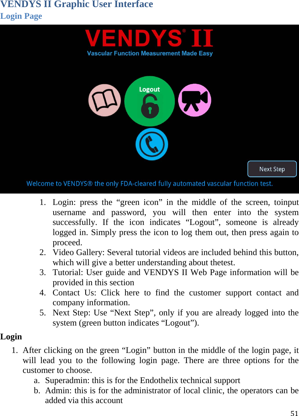 51VENDYS II Graphic User Interface Login Page  1. Login: press the “green icon” in the middle of the screen, toinput username and password, you will then enter into the system successfully. If the icon indicates “Logout”, someone is already logged in. Simply press the icon to log them out, then press again to proceed. 2. Video Gallery: Several tutorial videos are included behind this button, which will give a better understanding about thetest.  3. Tutorial: User guide and VENDYS II Web Page information will be provided in this section  4. Contact Us: Click here to find the customer support contact and company information. 5. Next Step: Use “Next Step”, only if you are already logged into the system (green button indicates “Logout”).  Login 1. After clicking on the green “Login” button in the middle of the login page, it will lead you to the following login page. There are three options for the customer to choose.  a. Superadmin: this is for the Endothelix technical support b. Admin: this is for the administrator of local clinic, the operators can be added via this account 