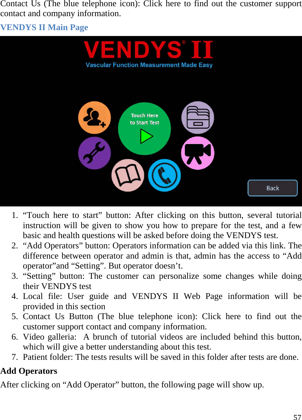 57Contact Us (The blue telephone icon): Click here to find out the customer support contact and company information. VENDYS II Main Page  1. “Touch here to start” button: After clicking on this button, several tutorial instruction will be given to show you how to prepare for the test, and a few basic and health questions will be asked before doing the VENDYS test.  2. “Add Operators” button: Operators information can be added via this link. The difference between operator and admin is that, admin has the access to “Add operator”and “Setting”. But operator doesn’t.  3. “Setting” button: The customer can personalize some changes while doing their VENDYS test 4. Local file: User guide and VENDYS II Web Page information will be provided in this section  5. Contact Us Button (The blue telephone icon): Click here to find out the customer support contact and company information. 6. Video galleria:  A brunch of tutorial videos are included behind this button, which will give a better understanding about this test.  7. Patient folder: The tests results will be saved in this folder after tests are done.  Add Operators After clicking on “Add Operator” button, the following page will show up.  