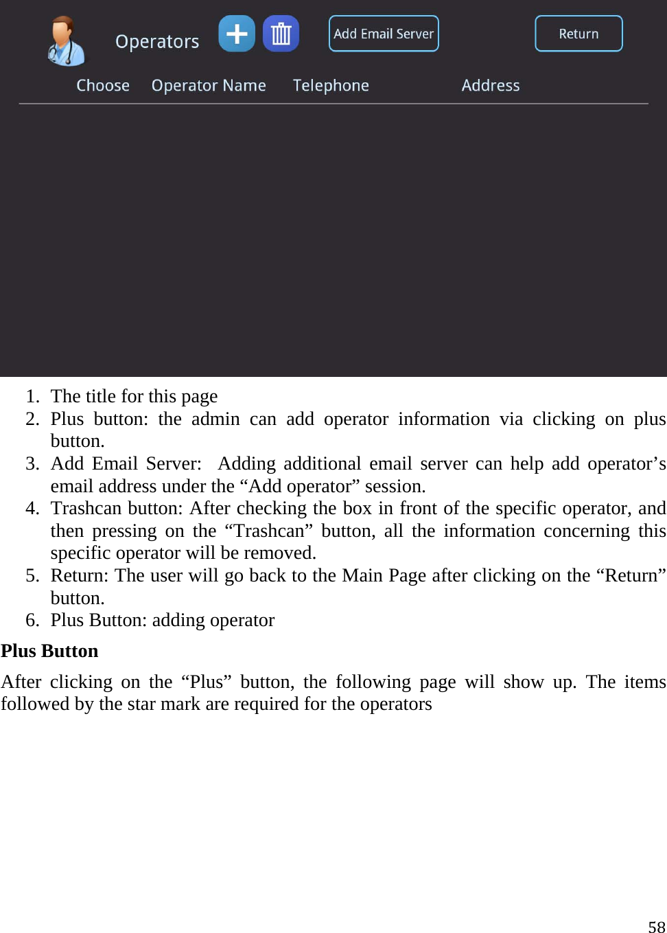 58 1. The title for this page 2. Plus button: the admin can add operator information via clicking on plus button.  3. Add Email Server:  Adding additional email server can help add operator’s email address under the “Add operator” session. 4. Trashcan button: After checking the box in front of the specific operator, and then pressing on the “Trashcan” button, all the information concerning this specific operator will be removed.  5. Return: The user will go back to the Main Page after clicking on the “Return” button. 6. Plus Button: adding operator  Plus Button After clicking on the “Plus” button, the following page will show up. The items followed by the star mark are required for the operators  