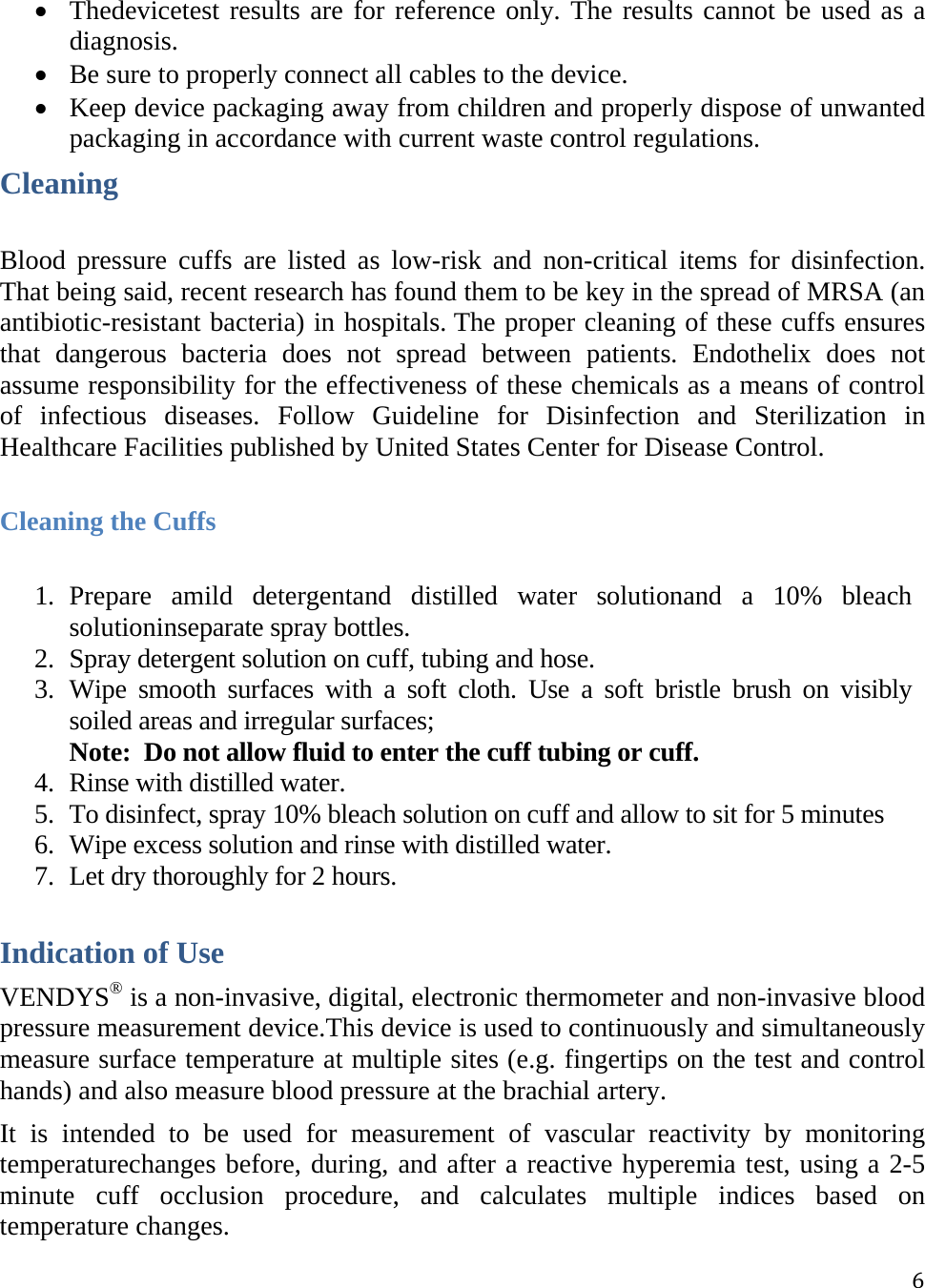  6 Thedevicetest results are for reference only. The results cannot be used as a diagnosis.  Be sure to properly connect all cables to the device.  Keep device packaging away from children and properly dispose of unwanted packaging in accordance with current waste control regulations.Cleaning Blood pressure cuffs are listed as low-risk and non-critical items for disinfection. That being said, recent research has found them to be key in the spread of MRSA (an antibiotic-resistant bacteria) in hospitals. The proper cleaning of these cuffs ensures that dangerous bacteria does not spread between patients. Endothelix does not assume responsibility for the effectiveness of these chemicals as a means of control of infectious diseases. Follow Guideline for Disinfection and Sterilization in Healthcare Facilities published by United States Center for Disease Control.  Cleaning the Cuffs 1. Prepare amild detergentand distilled water solutionand a 10% bleach solutioninseparate spray bottles. 2. Spray detergent solution on cuff, tubing and hose. 3. Wipe smooth surfaces with a soft cloth. Use a soft bristle brush on visibly soiled areas and irregular surfaces;  Note:  Do not allow fluid to enter the cuff tubing or cuff. 4. Rinse with distilled water. 5. To disinfect, spray 10% bleach solution on cuff and allow to sit for 5 minutes 6. Wipe excess solution and rinse with distilled water. 7. Let dry thoroughly for 2 hours.   Indication of Use VENDYS® is a non-invasive, digital, electronic thermometer and non-invasive blood pressure measurement device.This device is used to continuously and simultaneously measure surface temperature at multiple sites (e.g. fingertips on the test and control hands) and also measure blood pressure at the brachial artery. It is intended to be used for measurement of vascular reactivity by monitoring temperaturechanges before, during, and after a reactive hyperemia test, using a 2-5 minute cuff occlusion procedure, and calculates multiple indices based on temperature changes. 
