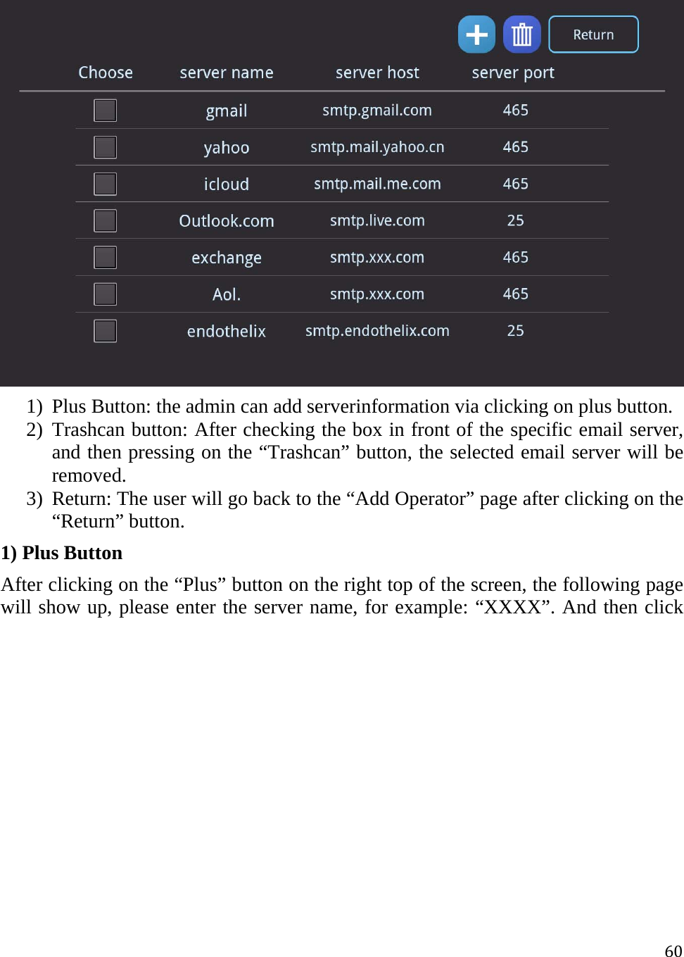 60 1) Plus Button: the admin can add serverinformation via clicking on plus button.  2) Trashcan button: After checking the box in front of the specific email server, and then pressing on the “Trashcan” button, the selected email server will be removed.  3) Return: The user will go back to the “Add Operator” page after clicking on the “Return” button. 1) Plus Button After clicking on the “Plus” button on the right top of the screen, the following page will show up, please enter the server name, for example: “XXXX”. And then click 