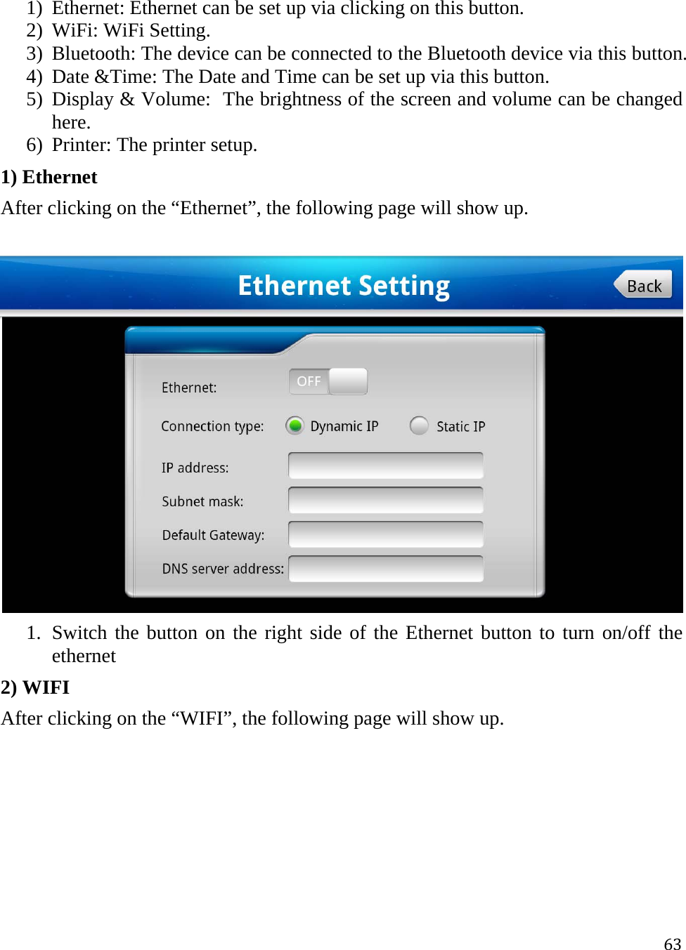 631) Ethernet: Ethernet can be set up via clicking on this button. 2) WiFi: WiFi Setting. 3) Bluetooth: The device can be connected to the Bluetooth device via this button. 4) Date &amp;Time: The Date and Time can be set up via this button. 5) Display &amp; Volume:  The brightness of the screen and volume can be changed here. 6) Printer: The printer setup. 1) Ethernet After clicking on the “Ethernet”, the following page will show up.  1. Switch the button on the right side of the Ethernet button to turn on/off the ethernet 2) WIFI After clicking on the “WIFI”, the following page will show up. 