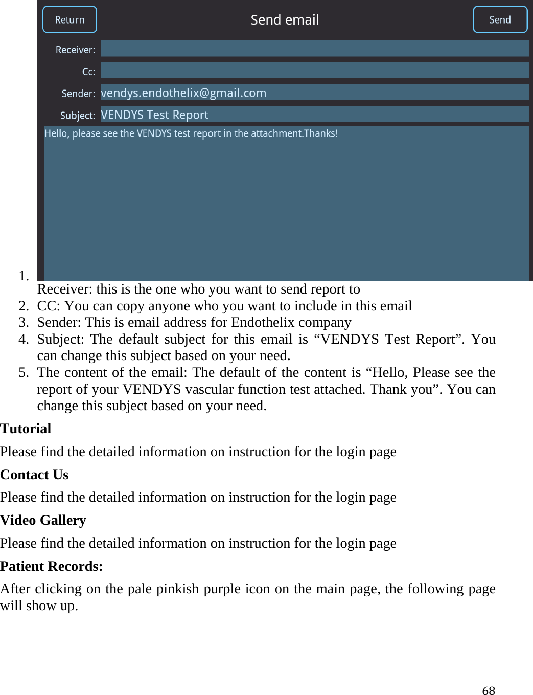 681. Receiver: this is the one who you want to send report to  2. CC: You can copy anyone who you want to include in this email  3. Sender: This is email address for Endothelix company 4. Subject: The default subject for this email is “VENDYS Test Report”. You can change this subject based on your need. 5. The content of the email: The default of the content is “Hello, Please see the report of your VENDYS vascular function test attached. Thank you”. You can change this subject based on your need. Tutorial Please find the detailed information on instruction for the login page  Contact Us Please find the detailed information on instruction for the login page  Video Gallery Please find the detailed information on instruction for the login page  Patient Records: After clicking on the pale pinkish purple icon on the main page, the following page will show up. 