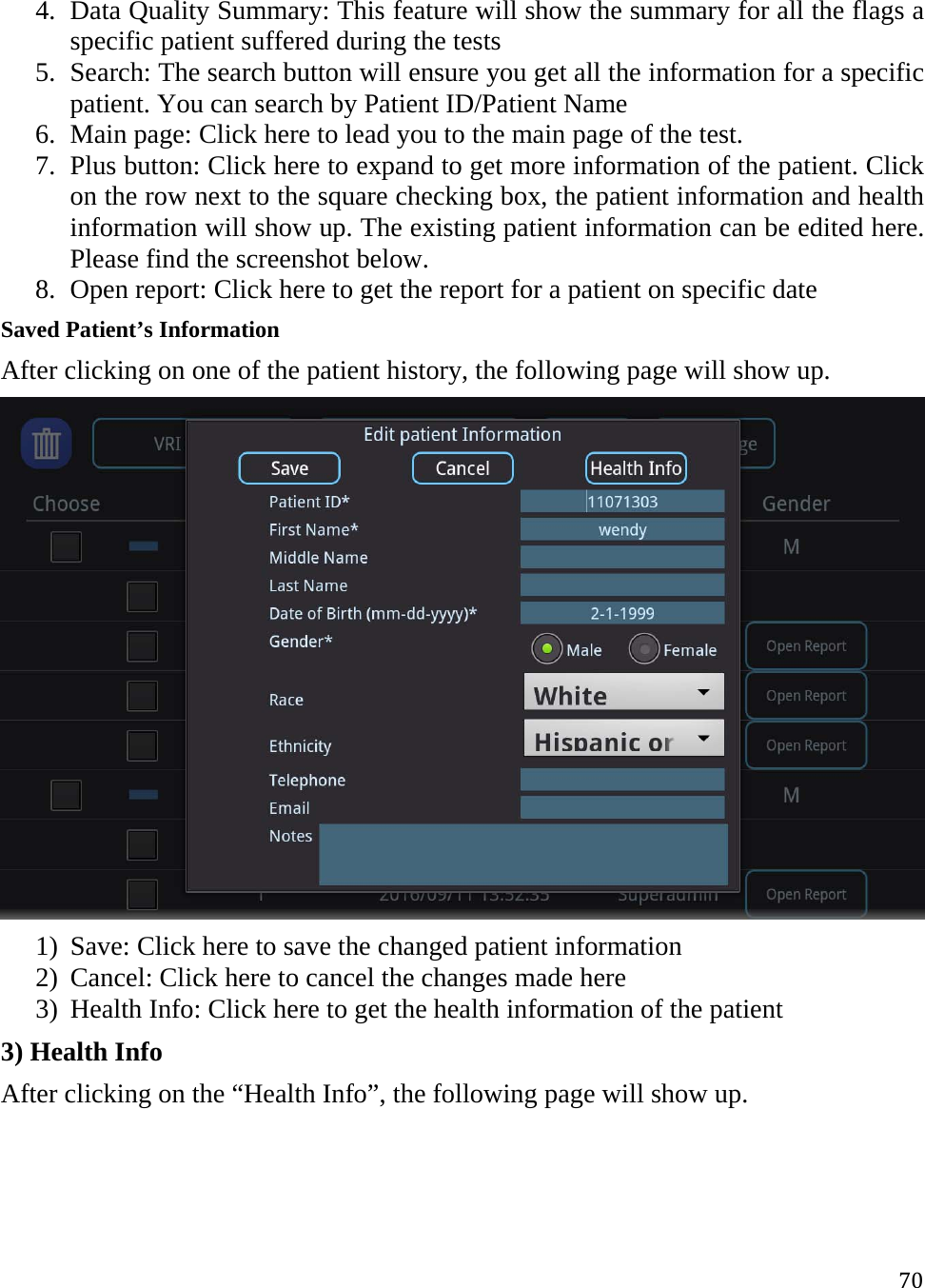 704. Data Quality Summary: This feature will show the summary for all the flags a specific patient suffered during the tests 5. Search: The search button will ensure you get all the information for a specific patient. You can search by Patient ID/Patient Name  6. Main page: Click here to lead you to the main page of the test. 7. Plus button: Click here to expand to get more information of the patient. Click on the row next to the square checking box, the patient information and health information will show up. The existing patient information can be edited here. Please find the screenshot below. 8. Open report: Click here to get the report for a patient on specific date Saved Patient’s Information  After clicking on one of the patient history, the following page will show up.   1) Save: Click here to save the changed patient information 2) Cancel: Click here to cancel the changes made here  3) Health Info: Click here to get the health information of the patient  3) Health Info After clicking on the “Health Info”, the following page will show up. 