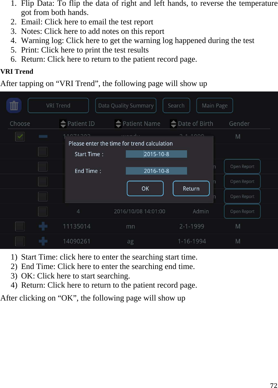 721. Flip Data: To flip the data of right and left hands, to reverse the temperature got from both hands.  2. Email: Click here to email the test report 3. Notes: Click here to add notes on this report  4. Warning log: Click here to get the warning log happened during the test 5. Print: Click here to print the test results 6. Return: Click here to return to the patient record page. VRI Trend After tapping on “VRI Trend”, the following page will show up   1) Start Time: click here to enter the searching start time. 2) End Time: Click here to enter the searching end time. 3) OK: Click here to start searching. 4) Return: Click here to return to the patient record page. After clicking on “OK”, the following page will show up 