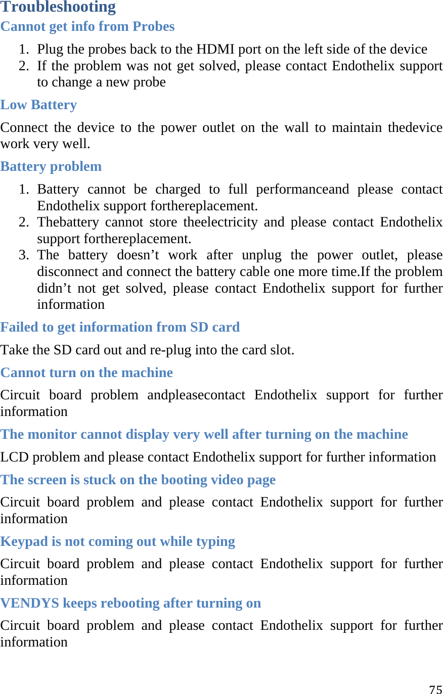 75Troubleshooting Cannot get info from Probes 1. Plug the probes back to the HDMI port on the left side of the device 2. If the problem was not get solved, please contact Endothelix support to change a new probe  Low Battery Connect the device to the power outlet on the wall to maintain thedevice work very well. Battery problem 1. Battery cannot be charged to full performanceand please contact Endothelix support forthereplacement. 2. Thebattery cannot store theelectricity and please contact Endothelix support forthereplacement. 3. The battery doesn’t work after unplug the power outlet, please disconnect and connect the battery cable one more time.If the problem didn’t not get solved, please contact Endothelix support for further information Failed to get information from SD card Take the SD card out and re-plug into the card slot. Cannot turn on the machine Circuit board problem andpleasecontact Endothelix support for further information  The monitor cannot display very well after turning on the machine LCD problem and please contact Endothelix support for further information  The screen is stuck on the booting video page Circuit board problem and please contact Endothelix support for further information  Keypad is not coming out while typing Circuit board problem and please contact Endothelix support for further information  VENDYS keeps rebooting after turning on Circuit board problem and please contact Endothelix support for further information  