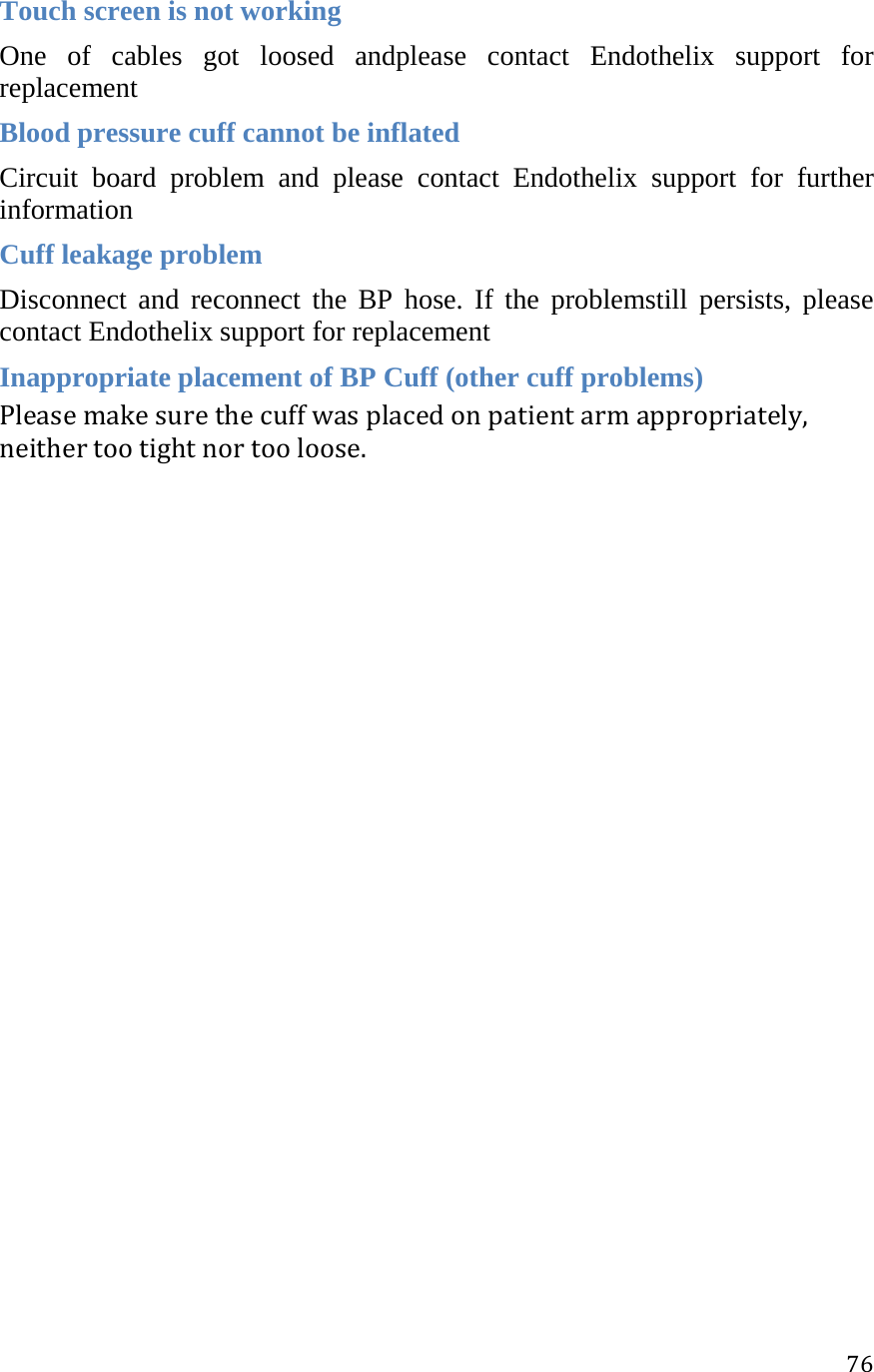 76Touch screen is not working One of cables got loosed andplease contact Endothelix support for replacement Blood pressure cuff cannot be inflated Circuit board problem and please contact Endothelix support for further information Cuff leakage problem Disconnect and reconnect the BP hose. If the problemstill persists, please contact Endothelix support for replacement Inappropriate placement of BP Cuff (other cuff problems) Pleasemakesurethecuffwasplacedonpatientarmappropriately,neithertootightnortooloose. 