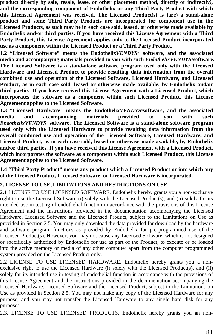 81product directly by sale, resale, lease, or other placement method, directly or indirectly), and the corresponding component of Endothelix or any Third Party Product with which this Licensed Agreement was received. The Licensed Product(s) is (are) a stand-alone product and some Third Party Products are incorporated for component use in the Licensed Products, as such may be in each case sold, leased, or otherwise made available by Endothelix and/or third parties. If you have received this License Agreement with a Third Party Product, this License Agreement applies only to the Licensed Product incorporated use as a component within the Licensed Product or a Third Party Product.  1.2 “Licensed Software” means the EndothelixVENDYS® _software, and the associated media and accompanying materials provided to you with such EndothelixVENDYS®software. The Licensed Software is a stand-alone software program used only with the Licensed Hardware and Licensed Product to provide resulting data information from the overall combined use and operation of the Licensed Software, Licensed Hardware, and Licensed Product, as in each case sold, leased or otherwise made available, by Endothelix and/or third parties. If you have received this License Agreement with a Licensed Product, which incorporates the software as a component within such Licensed Product, this License Agreement applies to the Licensed Software.  1.3 “Licensed Hardware” means the EndothelixVENDYS®software, and the associated media and accompanying materials provided to you with such EndothelixVENDYS®_software. The Licensed Software is a stand-alone software program used only with the Licensed Hardware to provide resulting data information from the overall combined use and operation of the Licensed Software, Licensed Hardware, and Licensed Product, as in each case sold, leased or otherwise made available, by Endothelix and/or third parties. If you have received this License Agreement with a Licensed Product, which incorporates the software as a component within such Licensed Product, this License Agreement applies to the Licensed Software.  1.4 “Third Party Product” means any product which a Licensed Product or into which any of the Licensed Product, Licensed Software, or Licensed Hardware is incorporated. 2. LICENSE TO USE, LIMITATIONS AND RESTRICTIONS ON USE  2.1 LICENSE TO USE LICENSED SOFTWARE. Endothelix hereby grants you a non-exclusive right to use the Licensed Software (i) solely with the Licensed Product(s), and (ii) solely for its intended use in testing of endothelial function in accordance with the provisions of this License Agreement and the instructions provided in the documentation accompanying the Licensed Hardware, Licensed Software and the Licensed Product, subject to the Limitations on Use as provided in Section 2.5. You may only download the data provided for download by the hardware and software program functions as provided by Endothelix for pre-programmed use of the Licensed Product(s). However, you may not cause any Licensed Software, which is not designed or specifically authorized by Endothelix for use as part of the Product, to execute or be loaded into the active memory or media of any other computer apart from the computer programmed system provided on the Licensed Product only.  2.2 LICENSE TO USE LICENSED HARDWARE. Endothelix hereby grants you a non-exclusive right to use the Licensed Hardware (i) solely with the Licensed Product(s), and (ii) solely for its intended use in testing of endothelial function in accordance with the provisions of this License Agreement and the instructions provided in the documentation accompanying the Licensed Hardware, Licensed Software and the Licensed Product, subject to the Limitations on Use as provided in Section 2.5. You may not make any copy of the Licensed Hardware for any purpose, and you may not transfer the Licensed Hardware to any single hard disk for any purposes.  2.3. LICENSE TO USE LICENSED PRODUCTS. Endothelix hereby grants you an non-