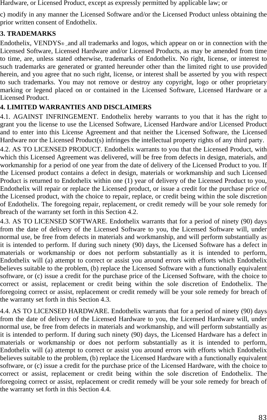 83Hardware, or Licensed Product, except as expressly permitted by applicable law; or  c) modify in any manner the Licensed Software and/or the Licensed Product unless obtaining the prior written consent of Endothelix. 3. TRADEMARKS  Endothelix, VENDYS® _and all trademarks and logos, which appear on or in connection with the Licensed Software, Licensed Hardware and/or Licensed Products, as may be amended from time to time, are, unless stated otherwise, trademarks of Endothelix. No right, license, or interest to such trademarks are generated or granted hereunder other than the limited right to use provided herein, and you agree that no such right, license, or interest shall be asserted by you with respect to such trademarks. You may not remove or destroy any copyright, logo or other proprietary marking or legend placed on or contained in the Licensed Software, Licensed Hardware or a Licensed Product.  4. LIMITED WARRANTIES AND DISCLAIMERS  4.1. AGAINST INFRINGEMENT. Endothelix hereby warrants to you that it has the right to grant you the license to use the Licensed Software, Licensed Hardware and/or Licensed Product and to enter into this License Agreement and that neither the Licensed Software, the Licensed Hardware nor the Licensed Product(s) infringes the intellectual property rights of any third party.  4.2. AS TO LICENSED PRODUCT. Endothelix warrants to you that the Licensed Product, with which this Licensed Agreement was delivered, will be free from defects in design, materials, and workmanship for a period of one year from the date of delivery of the Licensed Product to you. If the Licensed product contains a defect in design, materials or workmanship and such Licensed Product is returned to Endothelix within one (1) year of delivery of the Licensed Product to you, Endothelix will repair or replace the Licensed product, or issue a credit for the purchase price of the Licensed product, with the choice to repair, replace, or credit being within the sole discretion of Endothelix. The foregoing repair, replacement, or credit remedy will be your sole remedy for breach of the warranty set forth in this Section 4.2.  4.3. AS TO LICENSED SOFTWARE. Endothelix warrants that for a period of ninety (90) days from the date of delivery of the Licensed Software to you, the Licensed Software will, under normal use, be free from defects in materials and workmanship, and will perform substantially as it is intended to perform. If during such ninety (90) days, the Licensed Software has a defect in materials or workmanship or does not perform substantially as it is intended to perform, Endothelix will (a) attempt to correct or assist you around errors with efforts which Endothelix believes suitable to the problem, (b) replace the Licensed Software with a functionally equivalent software, or (c) issue a credit for the purchase price of the Licensed Software, with the choice to correct or assist, replacement or credit being within the sole discretion of Endothelix. The foregoing correct or assist, replacement or credit remedy will be your sole remedy for breach of the warranty set forth in this Section 4.3.  4.4. AS TO LICENSED HARDWARE. Endothelix warrants that for a period of ninety (90) days from the date of delivery of the Licensed Hardware to you, the Licensed Hardware will, under normal use, be free from defects in materials and workmanship, and will perform substantially as it is intended to perform. If during such ninety (90) days, the Licensed Hardware has a defect in materials or workmanship or does not perform substantially as it is intended to perform, Endothelix will (a) attempt to correct or assist you around errors with efforts which Endothelix believes suitable to the problem, (b) replace the Licensed Hardware with a functionally equivalent software, or (c) issue a credit for the purchase price of the Licensed Hardware, with the choice to correct or assist, replacement or credit being within the sole discretion of Endothelix. The foregoing correct or assist, replacement or credit remedy will be your sole remedy for breach of the warranty set forth in this Section 4.4. 