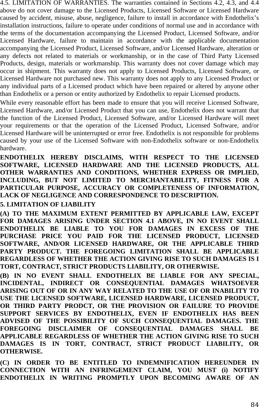 844.5. LIMITATION OF WARRANTIES. The warranties contained in Sections 4.2, 4.3, and 4.4 above do not cover damage to the Licensed Products, Licensed Software or Licensed Hardware caused by accident, misuse, abuse, negligence, failure to install in accordance with Endothelix’s installation instructions, failure to operate under conditions of normal use and in accordance with the terms of the documentation accompanying the Licensed Product, Licensed Software, and/or Licensed Hardware, failure to maintain in accordance with the applicable documentation accompanying the Licensed Product, Licensed Software, and/or Licensed Hardware, alteration or any defects not related to materials or workmanship, or in the case of Third Party Licensed Products, design, materials or workmanship. This warranty does not cover damage which may occur in shipment. This warranty does not apply to Licensed Products, Licensed Software, or Licensed Hardware not purchased new. This warranty does not apply to any Licensed Product or any individual parts of a Licensed product which have been repaired or altered by anyone other than Endothelix or a person or entity authorized by Endothelix to repair Licensed products.  While every reasonable effort has been made to ensure that you will receive Licensed Software, Licensed Hardware, and/or Licensed Product that you can use, Endothelix does not warrant that the function of the Licensed Product, Licensed Software, and/or Licensed Hardware will meet your requirements or that the operation of the Licensed Product, Licensed Software, and/or Licensed Hardware will be uninterrupted or error free. Endothelix is not responsible for problems caused by your use of the Licensed Software with non-Endothelix software or non-Endothelix hardware.  ENDOTHELIX HEREBY DISCLAIMS, WITH RESPECT TO THE LICENSED SOFTWARE, LICENSED HARDWARE AND THE LICENSED PRODUCTS, ALL OTHER WARRANTIES AND CONDITIONS, WHETHER EXPRESS OR IMPLIED, INCLUDING, BUT NOT LIMITED TO MERCHANTABILITY, FITNESS FOR A PARTICULAR PURPOSE, ACCURACY OR COMPLETENESS OF INFORMATION, LACK OF NEGLIGENCE AND CORRESPONDENCE TO DESCRIPTION.  5. LIMITATION OF LIABILITY  (A) TO THE MAXIMUM EXTENT PERMITTED BY APPLICABLE LAW, EXCEPT FOR DAMAGES ARISING UNDER SECTION 4.1 ABOVE, IN NO EVENT SHALL ENDOTHELIX BE LIABLE TO YOU FOR DAMAGES IN EXCESS OF THE PURCHASE PRICE YOU PAID FOR THE LICENSED PRODUCT, LICENSED SOFTWARE, AND/OR LICENSED HARDWARE, OR THE APPLICABLE THIRD PARTY PRODUCT. THE FOREGOING LIMITATION SHALL BE APPLICABLE REGARDLESS OF WHETHER THE ACTION GIVING RISE TO SUCH DAMAGES IS I TORT, CONTRACT, STRICT PRODUCTS LIABILITY, OR OTHERWISE.  (B) IN NO EVENT SHALL ENDOTHELIX BE LIABLE FOR ANY SPECIAL, INCIDENTAL, INDIRECT OR CONSEQUENTIAL DAMAGES WHATSOEVER ARISING OUT OF OR IN ANY WAY RELATED TO THE USE OF OR INABILITY TO USE THE LICENSED SOFTWARE, LICENSED HARDWARE, LICENSED PRODUCT, OR THIRD PARTY PRODCT, OR THE PROVISION OR FAILURE TO PROVIDE SUPPORT SERVICES BY ENDOTHELIX, EVEN IF ENDOTHELIX HAS BEEN ADVISED OF THE POSSIBILITY OF SUCH CONSEQUENTIAL DAMAGES. THE FOREGOING DISCLAIMER OF CONSEQUENTIAL DAMAGES SHALL BE APPLICABLE REGARDLESS OF WHETHER THE ACTION GIVING RISE TO SUCH DAMAGES IS IN TORT, CONTRACT, STRICT PRODUCT LIABILITY, OR OTHERWISE.  (C) IN ORDER TO BE ENTITLED TO INDEMNIFICATION HEREUNDER IN CONNECTION WITH AN INFRINGEMENT CLAIM, YOU MUST (i) NOTIFY ENDOTHELIX IN WRITING PROMPTLY UPON BECOMING AWARE OF AN 