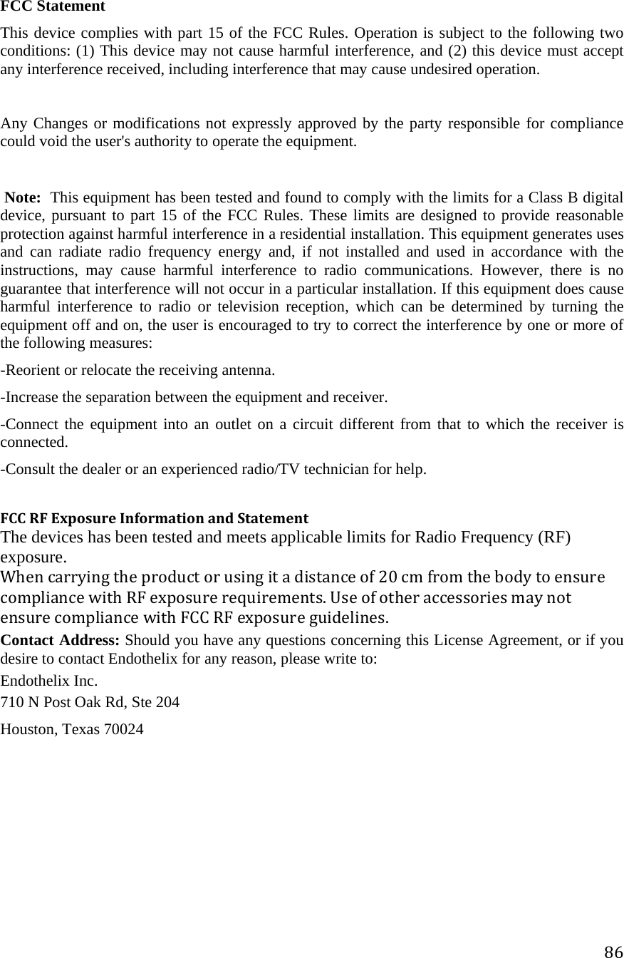 86 FCC Statement This device complies with part 15 of the FCC Rules. Operation is subject to the following two conditions: (1) This device may not cause harmful interference, and (2) this device must accept any interference received, including interference that may cause undesired operation.  Any Changes or modifications not expressly approved by the party responsible for compliance could void the user&apos;s authority to operate the equipment.  Note:This equipment has been tested and found to comply with the limits for a Class B digital device, pursuant to part 15 of the FCC Rules. These limits are designed to provide reasonable protection against harmful interference in a residential installation. This equipment generates uses and can radiate radio frequency energy and, if not installed and used in accordance with the instructions, may cause harmful interference to radio communications. However, there is no guarantee that interference will not occur in a particular installation. If this equipment does cause harmful interference to radio or television reception, which can be determined by turning the equipment off and on, the user is encouraged to try to correct the interference by one or more of the following measures: -Reorient or relocate the receiving antenna. -Increase the separation between the equipment and receiver. -Connect the equipment into an outlet on a circuit different from that to which the receiver is connected. -Consult the dealer or an experienced radio/TV technician for help.  FCCRFExposureInformationandStatementThe devices has been tested and meets applicable limits for Radio Frequency (RF) exposure.Whencarryingtheproductorusingitadistanceof20cmfromthebodytoensurecompliancewithRFexposurerequirements.UseofotheraccessoriesmaynotensurecompliancewithFCCRFexposureguidelines.Contact Address: Should you have any questions concerning this License Agreement, or if you desire to contact Endothelix for any reason, please write to:  Endothelix Inc.  710 N Post Oak Rd, Ste 204  Houston, Texas 70024 