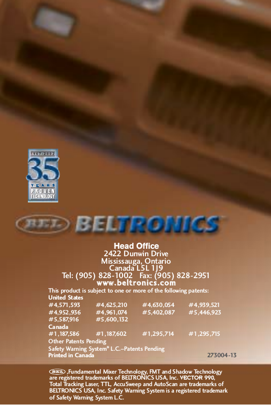 Head Office2422 Dunwin DriveMississauga, OntarioCanada L5L 1J9Tel: (905) 828-1002   Fax: (905) 828-2951wwwwww..bbeellttrroonniiccss..ccoommThis product is subject to one or more of the following patents:United States#4,571,593 #4,625,210 #4,630,054 #4,939,521#4,952,936 #4,961,074 #5,402,087 #5,446,923#5,587,916 #5,600,132Canada#1,187,586 #1,187,602 #1,295,714 #1,295,715Other Patents PendingSafety Warning System&reg;L.C.&ndash;Patents PendingPrinted in Canada 273004-13,Fundamental Mixer Technology, FMT and Shadow Technology are registered trademarks of BELTRONICS USA, Inc. VECTOR 990, Total Tracking Laser, TTL, AccuSweep and AutoScan are trademarks ofBELTRONICS USA, Inc. Safety Warning System is a registered trademark of Safety Warning System L.C.