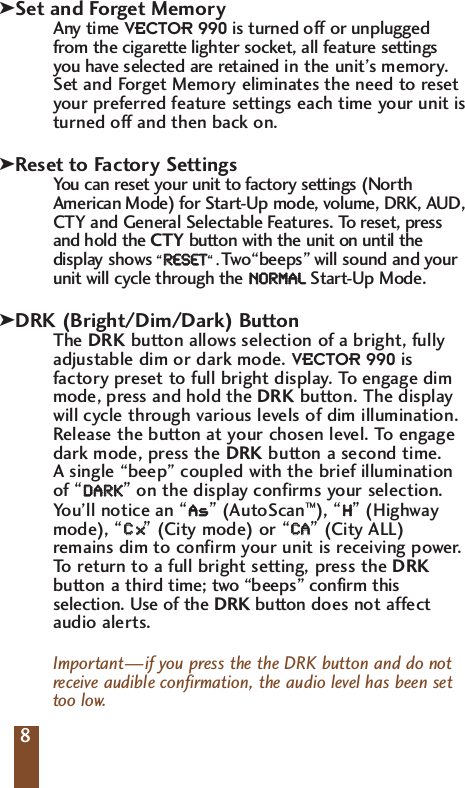 Set and Forget MemoryAny time VECTOR 990 is turned off or unpluggedfrom the cigarette lighter socket, all feature settingsyou have selected are retained in the unit&rsquo;s memory.Set and Forget Memory eliminates the need to resetyour preferred feature settings each time your unit isturned off and then back on.Reset to Factory SettingsYou can reset your unit to factory settings (NorthAmerican Mode) for Start-Up mode, volume, DRK, AUD,CTY and General Selectable Features. To reset, pressand hold the CTY button with the unit on until thedisplay shows &ldquo;RREESSEETT&ldquo;.Two&ldquo;beeps&rdquo; will sound and yourunit will cycle through the NNOORRMMAALLStart-Up Mode.DRK (Bright/Dim/Dark) ButtonThe DRK button allows selection of a bright, fullyadjustable dim or dark mode. VECTOR 990 isfactory preset to full bright display. To  engage dimmode, press and hold the DRK button. The displaywill cycle through various levels of dim illumination.Release the button at your chosen level. To engagedark mode, press the DRK button a second time. A single &ldquo;beep&rdquo; coupled with the brief illuminationof &ldquo;DDAARRKK&rdquo;on the display confirms your selection. You&rsquo;ll notice an &ldquo;AAss&rdquo;(AutoScan&trade;), &ldquo;HH&rdquo;(Highwaymode), &ldquo;CCxx&rdquo;(City mode) or &ldquo;CCAA&rdquo;(City ALL)remains dim to confirm your unit is receiving power.To   return to a full bright setting, press the DRKbutton a third time; two &ldquo;beeps&rdquo; confirm thisselection. Use of the DRK button does not affectaudio alerts.Important&mdash;if you press the the DRK button and do notreceive audible confirmation, the audio level has been settoo low.8kkk