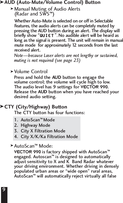 9AUD (Auto-Mute/Volume Control) ButtonManual Muting of Audio Alerts (Radar and SWS&trade;)Whether Auto-Mute is selected on or off in Selectable Features, the audio alerts can be completely muted by pressing the AUD button during an alert. The display will briefly show &ldquo;QQUUIIEETT&rdquo;. No audible alert will be heard as long as the signal is present. The unit will remain in manual mute mode  for approximately 12 seconds from the last received alert.Note&mdash;because Laser alerts are not lengthy or sustained,muting is not required (see page 23)Volume ControlPress and hold the AUD button to engage the volume control; the volume will cycle high to low. The audio level has 9 settings for VECTOR 990. Release the AUD button when you have reached yourdesired audio setting.CTY (City/Highway) ButtonThe CTY button has four functions:1.  AutoScan&trade; Mode2.  Highway Mode3.  City X Filtration Mode 4.  City X/K/Ka Filtration ModeAutoScan&trade;  Mode:VECTOR 990 is factory shipped with AutoScan&trade;engaged. Autoscan&trade;is designed to automatically adjust sensitivity to X and K  Band Radar whatever your driving environment. Whether driving in denselypopulated urban areas or &ldquo;wide open&rdquo; rural areas,AutoScan&trade;will automatically reject virtually all false9kkkkk