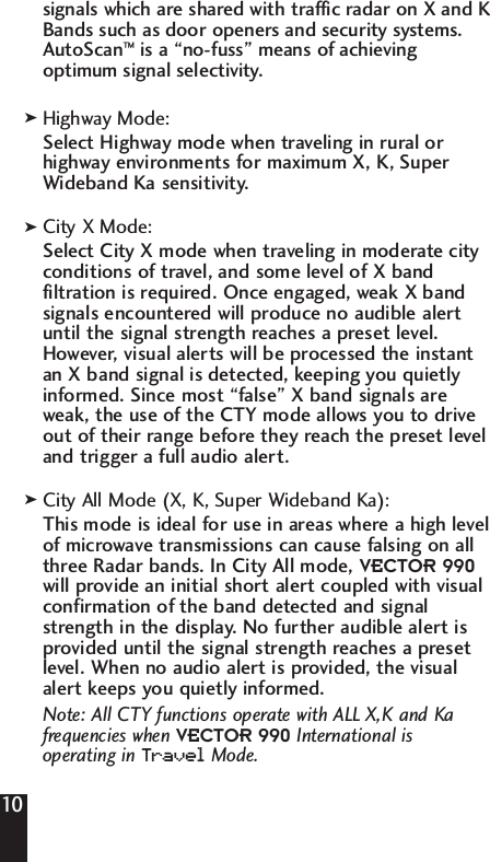 signals which are shared with traffic radar on X and KBands such as door openers and security systems. AutoScan&trade;is a &ldquo;no-fuss&rdquo; means of achieving optimum signal selectivity. Highway Mode:Select Highway mode when traveling in rural orhighway environments for maximum X, K, SuperWideband Ka sensitivity.City X Mode:Select City X mode when traveling in moderate cityconditions of travel, and some level of X bandfiltration is required. Once engaged, weak X bandsignals encountered will produce no audible alertuntil the signal strength reaches a preset level.However, visual alerts will be processed the instantan X band signal is detected, keeping you quietlyinformed. Since most &ldquo;false&rdquo; X band signals areweak, the use of the CTY mode allows you to driveout of their range before they reach the preset leveland trigger a full audio alert.City All Mode (X, K, Super Wideband Ka):This mode is ideal for use in areas where a high levelof microwave transmissions can cause falsing on allthree Radar bands. In City All mode, VECTOR 990will provide an initial short alert coupled with visualconfirmation of the band detected and signalstrength in the display. No further audible alert isprovided until the signal strength reaches a presetlevel. When no audio alert is provided, the visualalert keeps you quietly informed.Note: All CTY functions operate with ALL X,K and Kafrequencies when VECTOR 990 International is operating in Tr avelMode.10kkk