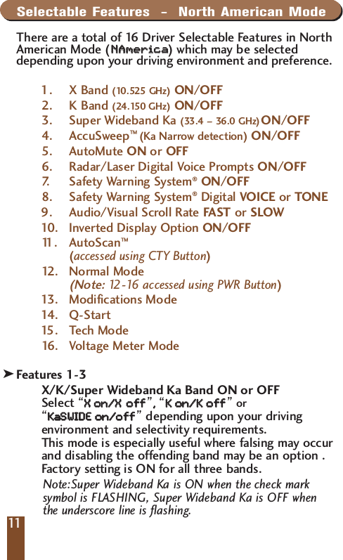 Selectable Features  -  North American ModeThere are a total of 16 Driver Selectable Features in NorthAmerican Mode (NNAAmmeerriiccaa  )which may be selecteddepending upon your driving environment and preference. 1. X Band (10.525 GHz) ON/OFF2. K Band (24.150 GHz) ON/OFF3. Super Wideband Ka (33.4 &ndash; 36.0 GHz)ON/OFF4. AccuSweep&trade; (Ka Narrow detection) ON/OFF5. AutoMute ON or OFF6. Radar/Laser Digital Voice Prompts ON/OFF7.   Safety Warning System&reg;ON/OFF8. Safety Warning System&reg;Digital VOICE or TONE9. Audio/Visual Scroll Rate FAST or SLOW10 . I nve r ted Display Option ON/OFF11 . AutoScan&trade;(accessed using CTY Button)12 . Normal Mode (Note:12-16 accessed using PWR Button) 13 . Modifications Mode14 . Q -Start15 .Tech Mode16 .Voltage Meter Mode Description of Selectable FeaturesFeatures 1-3X/K/Super Wideband Ka Band ON or OFFSelect &ldquo;XX  oonn//XXooff  ff&rdquo;,,  &ldquo;KK  oonn//KK  ooff  ff&rdquo;or&ldquo;KKaa  SSWWIIDDEE  oonn//ooff  ff&rdquo;depending upon your drivingenvironment and selectivity requirements. This mode is especially useful where falsing may occurand disabling the offending band may be an option . Factory setting is ON for all three bands.Note:Super Wideband Ka is ON when the check marksymbol is FLASHING, Super Wideband Ka is OFF whenthe underscore line is flashing.11k