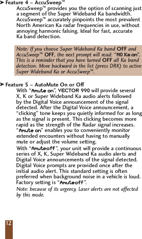 Feature 4 &ndash; AccuSweep&trade;AccuSweep&trade;provides you the option of scanning justa segment of the Super Wideband Ka bandwidth.AccuSweep&trade;accurately pinpoints the most prevalentNorth American Ka radar frequencies in use, withoutannoying harmonic falsing. Ideal for fast, accurate Ka band detection.Note: If you choose Super Wideband Ka band OFF and AccuSweep&trade;OFF, the next prompt will read: &ldquo;NNOO  KKaaoonn&rdquo;.This is a reminder that you have turned OFF all Ka band detection. Move backward in the list (press DRK) to active Super Wideband Ka or AccuSweep&trade;. Feature 5 &ndash; AutoMute On or OffWith &ldquo;AAmmuutt  eeoonn&rdquo;,   VECTOR 990 will provide several X, K or Super Wideband Ka audio alerts followed by the Digital Voice announcement of the signaldetected. After the Digital Voice announcement, a&ldquo;clicking&rdquo; tone keeps you quietly informed for as longas the signal is present. This clicking becomes morerapid as the strength of the Radar signal increases. &ldquo;AAmmuutt  eeoonn&rdquo; enables you to conveniently monitorextended encounters without having to manuallymute or adjust the volume setting. With &ldquo;AAmmuutt  eeooff  ff&rdquo;,  y our unit will provide a continuousseries of X, K, Super Wideband Ka audio alerts andDigital Voice announcements of the signal detected.Digital Voice prompts are provided once after theinitial audio alert. This standard setting is oftenpreferred when background noise in a vehicle is loud.Factory setting is &ldquo;AAmmuutt  eeooff  ff&rdquo;.  Note: because of its urgency, Laser alerts are not affectedby this mode. 12kk