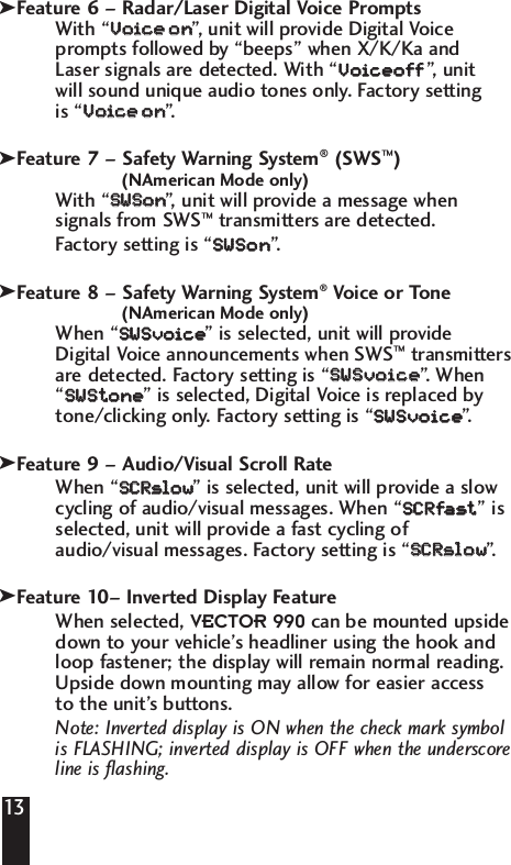 Feature 6 &ndash; Radar/Laser Digital Voice PromptsWith &ldquo;VVooiiccee    oonn&rdquo;,   unit will provide Digital Voiceprompts followed by &ldquo;beeps&rdquo; when X/K/Ka and Laser signals are detected. With &ldquo;VVooiicceeooff  ff&rdquo;,   unit will sound unique audio tones only. Factory setting is &ldquo;VVooiiccee    oonn&rdquo;.  Feature 7 &ndash; Safety Warning System&reg;(SWS&trade;)(NAmerican Mode only)With &ldquo;SSWWSSoonn&rdquo;,   unit will provide a message whensignals from SWS&trade;transmitters are detected. Factory setting is &ldquo;SSWWSSoonn&rdquo;. Feature 8 &ndash; Safety Warning System&reg;Voice or Tone(NAmerican Mode only)When &ldquo;SSWWSSvvooiiccee  &rdquo; is selected, unit will provideDigital Voice announcements when SWS&trade;transmittersare detected. Factory setting is &ldquo;SSWWSSvvooiiccee  &rdquo;.  When&ldquo;SSWWSStt  oonnee  &rdquo; is selected, Digital Voice is replaced bytone/clicking only. Factory setting is &ldquo;SSWWSSvvooiiccee  &rdquo;.  Feature 9 &ndash; Audio/Visual Scroll RateWhen &ldquo;SSCCRRssllooww  &rdquo; is selected, unit will provide a slowcycling of audio/visual messages. When &ldquo;SSCCRRffaasstt  &rdquo; isselected, unit will provide a fast cycling ofaudio/visual messages. Factory setting is &ldquo;SSCCRRssllooww  &rdquo;. Feature 10&ndash; Inverted Display FeatureWhen selected, VECTOR 990 can be mounted upsidedown to your vehicle&rsquo;s headliner using the hook andloop fastener; the display will remain normal reading.Upside down mounting may allow for easier access to the unit&rsquo;s buttons.Note: Inverted display is ON when the check mark symbol is FLASHING; inverted display is OFF when the underscoreline is flashing.13kkkkk