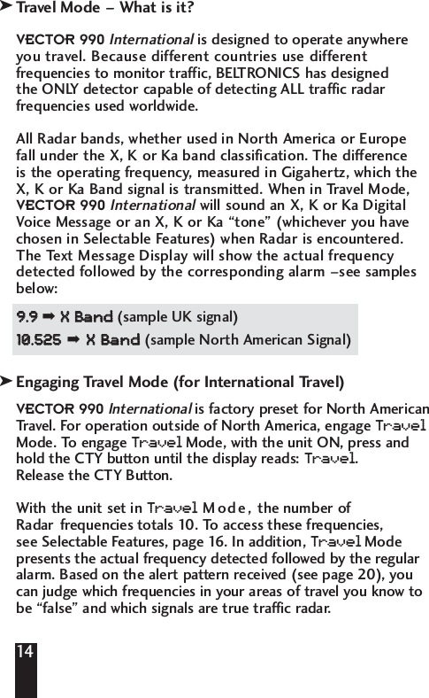 Travel Mode &ndash; What is it?VECTOR 990Internationalis designed to operate anywhereyou travel. Because different countries use differentfrequencies to monitor traffic, BELTRONICS has designed the ONLY detector capable of detecting ALL traffic radarfrequencies used worldwide. All Radar bands, whether used in North America or Europe fall under the X, K or Ka band classification. The difference is the operating frequency, measured in Gigahertz, which theX, K or Ka Band signal is transmitted. When in Travel Mode,VECTOR 990Internationalwill sound an X, K or Ka DigitalVoice Message or an X, K or Ka &ldquo;tone&rdquo; (whichever you havechosen in Selectable Features) when Radar is encountered.The Text Message Display will show the actual frequencydetected followed by the corresponding alarm &ndash;see samplesbelow: 99..99  ➡ XX  BBaanndd  (sample UK signal)1100..552255➡XX  BBaanndd  (sample North American Signal) Engaging Travel Mode (for International Travel)VECTOR 990Internationalis factory preset for North AmericanTravel. For operation outside of North America, engage Tr avelMode. To engage Tr avelMode, with the unit ON, press andhold the CTY button until the display reads: Tr avel. Release the CTY Button.With the unit set in Tr avelMode, the number ofRadar frequencies totals 10. To  access these frequencies, see Selectable Features, page 16. In addition, Tr avelModepresents the actual frequency detected followed by the regularalarm. Based on the alert pattern received (see page 20), youcan judge which frequencies in your areas of travel you know tobe &ldquo;false&rdquo; and which signals are true traffic radar. 14kk
