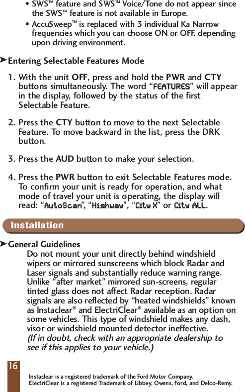 &bull;SWS&trade;feature and SWS&trade;Voice/Tone do not appear since the SWS&trade;feature is not available in Europe.&bull;AccuSweep&trade;is replaced with 3 individual Ka Narrow frequencies which you can choose ON or OFF, depending upon driving environment. Entering Selectable Features Mode1. With the unit OFF, press and hold the PWR and CTYbuttons simultaneously. The word &ldquo;FFEEAATTUURREESS&rdquo; will appearin the display, followed by the status of the firstSelectable Feature. 2. Press the CTY button to move to the next SelectableFeature. To move backward in the list, press the DRKbutton. 3. Press the AUD button to make your selection.4. Press the PWR button to exit Selectable Features mode.To   confirm your unit is ready for operation, and whatmode of travel your unit is operating, the display willread: &ldquo;AAuuttooSSccaann&rdquo;,&ldquo;HHiigghhwwaayy&rdquo;, &ldquo;CCiitt  yy    XX&rdquo;or CCiitt  yy  AALLLL.InstallationGeneral GuidelinesDo not mount your unit directly behind windshieldwipers or mirrored sunscreens which block Radar andLaser signals and substantially reduce warning range.Unlike &ldquo;after market&rdquo; mirrored sun-screens, regulartinted glass does not affect Radar reception. Radarsignals are also reflected by &ldquo;heated windshields&rdquo; knownas Instaclear&reg;and ElectriClear&reg;available as an option onsome vehicles. This type of windshield makes any dash,visor or windshield mounted detector ineffective. (If in doubt, check with an appropriate dealership to see if this applies to your vehicle.)16kkInstaclear is a registered trademark of the Ford Motor Company.ElectriClear is a registered Trademark of Libbey, Owens, Ford, and Delco-Remy.