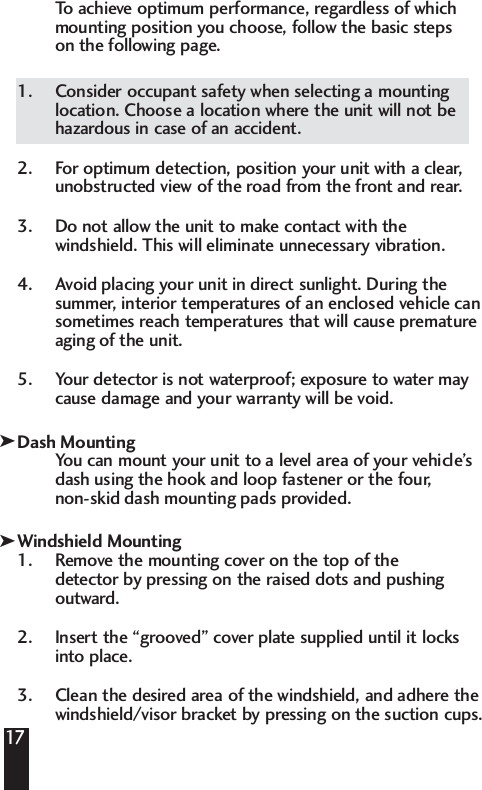 To   achieve optimum performance, regardless of which mounting position you choose, follow the basic steps on the following page. 1.  Consider occupant safety when selecting a mountinglocation. Choose a location where the unit will not behazardous in case of an accident.2.  For optimum detection, position your unit with a clear,unobstructed view of the road from the front and rear.3. Do not allow the unit to make contact with thewindshield. This will eliminate unnecessary vibration.4.  Avoid placing your unit in direct sunlight. During thesummer, interior temperatures of an enclosed vehicle cansometimes reach temperatures that will cause prematureaging of the unit. 5.  Your detector is not waterproof; exposure to water maycause damage and your warranty will be void. Dash MountingYou can mount your unit to a level area of your vehicle&rsquo;sdash using the hook and loop fastener or the four, non-skid dash mounting pads provided.Windshield Mounting1. Remove the mounting cover on the top of the detector by pressing on the raised dots and pushing outward. 2. Insert the &ldquo;grooved&rdquo; cover plate supplied until it locksinto place. 3. Clean the desired area of the windshield, and adhere the windshield/visor bracket by pressing on the suction cups.17kk