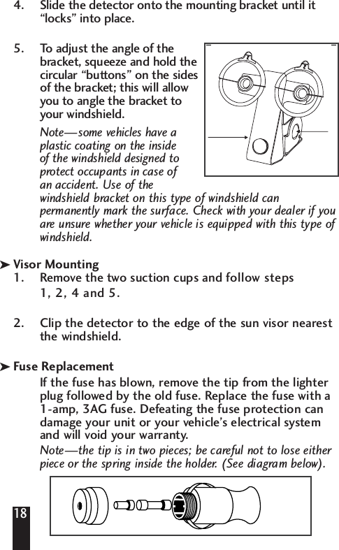4. Slide the detector onto the mounting bracket until it&ldquo;locks&rdquo; into place. 5. To adjust the angle of the bracket, squeeze and hold thecircular &ldquo;buttons&rdquo; on the sidesof the bracket; this will allow you to angle the bracket to your windshield.  Note&mdash;some vehicles have a plastic coating on the inside of the windshield designed to protect occupants in case of an accident. Use of the windshield bracket on this type of windshield can permanently mark the surface. Check with your dealer if youare unsure whether your vehicle is equipped with this type of windshield.Visor Mounting1. Remove the two suction cups and follow steps 1, 2, 4 and 5.2.  Clip the detector to the edge of the sun visor nearest the windshield. Fuse ReplacementIf the fuse has blown, remove the tip from the lighterplug followed by the old fuse. Replace the fuse with a 1-amp, 3AG fuse. Defeating the fuse protection candamage your unit or your vehicle&rsquo;s electrical system and will void your warranty.Note&mdash;the tip is in two pieces; be careful not to lose eitherpiece or the spring inside the holder. (See diagram below).18kk