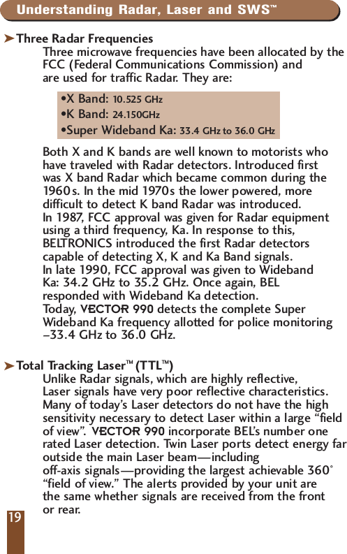 Understanding Radar, Laser and SWS&trade;Three Radar FrequenciesThree microwave frequencies have been allocated by theFCC (Federal Communications Commission) and are used for traffic Radar. They are:&bull;X Band: 10.525 GHz&bull;K Band: 24.150GHz&bull;Super Wideband Ka: 33.4 GHz to 36.0 GHzBoth X and K bands are well known to motorists who have traveled with Radar detectors. Introduced first was X band Radar which became common during the 1960s. In the mid 1970s the lower powered, more difficult to detect K band Radar was introduced. In 1987, FCC approval was given for Radar equipment using a third frequency, Ka. In response to this, BELTRONICS introduced the first Radar detectors capable of detecting X, K and Ka Band signals. In late 1990, FCC approval was given to Wideband Ka: 34.2 GHz to 35.2 GHz. Once again, BEL responded with Wideband Ka detection. Today, VECTOR 990 detects the complete Super Wideband Ka frequency allotted for police monitoring&ndash;33.4 GHz to 36.0 GHz.Total Tracking Laser&trade; (TTL&trade;)Unlike Radar signals, which are highly reflective, Laser signals have very poor reflective characteristics.Many of today&rsquo;s Laser detectors do not have the highsensitivity necessary to detect Laser within a large &ldquo;fieldof view&rdquo;. VECTOR 990 incorporate BEL&rsquo;s number onerated Laser detection. Twin Laser ports detect energy faroutside the main Laser beam&mdash;including off-axis signals&mdash;providing the largest achievable 360&deg;&ldquo;field of view.&rdquo; The alerts provided by your unit are the same whether signals are received from the front or rear.kk19