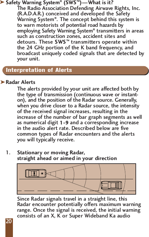 Safety Warning System&reg;(SWS&trade;)&mdash;What is it?The Radio Association Defending Airwave Rights, Inc.(R.A.D.A.R.) conceived and developed the SafetyWarning System&reg;.The concept behind this system isto warn motorists of potential road hazards byemploying Safety Warning System&reg;transmitters in areassuch as construction zones, accident sites anddetours. These SWS&trade;transmitters operate withinthe 24 GHz portion of the K band frequency, andbroadcast uniquely coded signals that are detected byyour unit.IInterpretation of AlertsRadar AlertsThe alerts provided by your unit are affected both bythe type of transmission (continuous wave or instant-on), and the position of the Radar source. Generally,when you drive closer to a Radar source, the intensityof the received signal increases, resulting in theincrease of the number of bar graph segments as wellas numerical digit 11--  99and a corresponding increasein the audio alert rate. Described below are fivecommon types of Radar encounters and the alertsyou will typically receive.1. Stationary or moving Radar, straight ahead or aimed in your directionSince Radar signals travel in a straight line, this Radar encounter potentially offers maximum warning range. Once the signal is received, the initial warning consists of an X, K or Super Wideband Ka audio 20kk