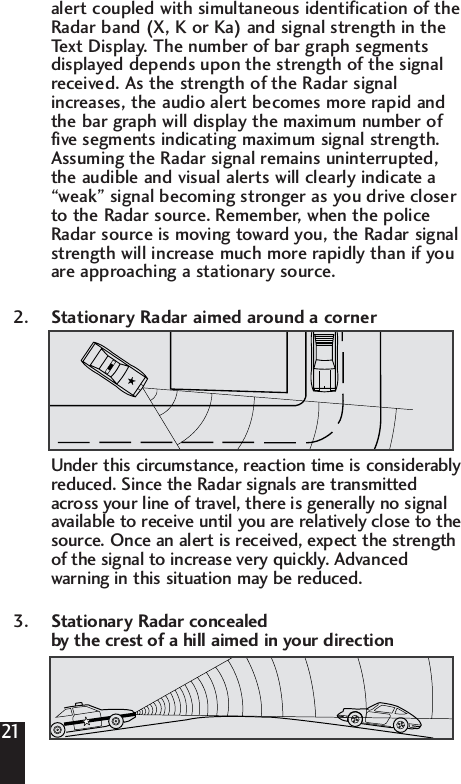 alert coupled with simultaneous identification of the Radar band (X, K or Ka) and signal strength in the Text Display. The number of bar graph segments displayed depends upon the strength of the signal received. As the strength of the Radar signal increases, the audio alert becomes more rapid and the bar graph will display the maximum number of five segments indicating maximum signal strength. Assuming the Radar signal remains uninterrupted, the audible and visual alerts will clearly indicate a &ldquo;weak&rdquo; signal becoming stronger as you drive closer to the Radar source. Remember, when the police Radar source is moving toward you, the Radar signal strength will increase much more rapidly than if you are approaching a stationary source.2. Stationary Radar aimed around a cornerUnder this circumstance, reaction time is considerablyreduced. Since the Radar signals are transmittedacross your line of travel, there is generally no signalavailable to receive until you are relatively close to thesource. Once an alert is received, expect the strengthof the signal to increase very quickly. Advancedwarning in this situation may be reduced.3. Stationary Radar concealed by the crest of a hill aimed in your direction21