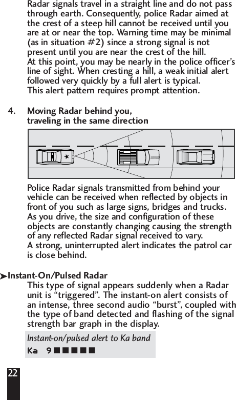 22Radar signals travel in a straight line and do not pass through earth. Consequently, police Radar aimed at the crest of a steep hill cannot be received until you are at or near the top. Warning time may be minimal (as in situation #2) since a strong signal is not present until you are near the crest of the hill. At this point, you may be nearly in the police officer&rsquo;s line of sight. When cresting a hill, a weak initial alert followed very quickly by a full alert is typical. This alert pattern requires prompt attention.4. Moving Radar behind you, traveling in the same directionPolice Radar signals transmitted from behind yourvehicle can be received when reflected by objects infront of you such as large signs, bridges and trucks. As you drive, the size and configuration of theseobjects are constantly changing causing the strengthof any reflected Radar signal received to vary.A strong, uninterrupted alert indicates the patrol caris close behind.Instant-On/Pulsed RadarThis type of signal appears suddenly when a Radarunit is &ldquo;triggered&rdquo;. The instant-on alert consists ofan intense, three second audio &ldquo;burst&rdquo;, coupled withthe type of band detected and flashing of the signalstrength bar graph in the display.Instant-on/pulsed alert to Ka bandKKaa99■ ■ ■ ■ ■k