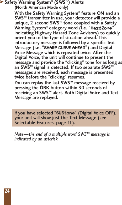 Safety Warning System&reg;(SWS&trade;) Alerts(North American Mode only)With the Safety Warning System&reg;feature ON and anSWS&trade;transmitter in use, your detector will provide aunique, 2 second SWS&trade;tone coupled with a SafetyWarning System&reg;category word (i.e.&ldquo;HHaazzddZZoonnee&rdquo;indicating Highway Hazard Zone Advisory) to quicklyorient you to the type of situation ahead. Thisintroductory message is followed by a specific TextMessage (i.e.&ldquo;SSHHAARRPP  CCUURRVVEE  AAHHEEAADD&rdquo;) and DigitalVoice Message which is repeated twice. After theDigital Voice, the unit will continue to present themessage and provide the &ldquo;clicking&ldquo; tone for as long asan SWS&trade;signal is detected. If two separate SWS&trade;messages are received, each message is presentedtwice before the &ldquo;clicking&rdquo; resumes.You can replay the last SWS&trade;message received by pressing the DRK button within 30 seconds of receiving an SWS&trade;alert. Both Digital Voice and Text Message are replayed.If you have selected &ldquo;SSWWSStt  oonnee  &rdquo; (Digital Voice OFF), your unit will show just the Text Message (see Selectable Features, page 11).Note&mdash;the end of a multiple word SWS&trade;message is indicated by an asterisk.2424k