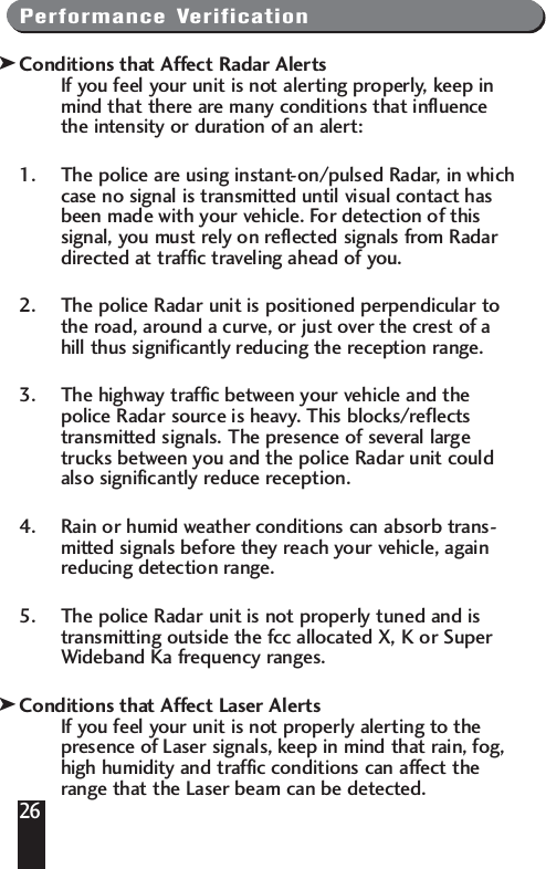 Performance VerificationConditions that Affect Radar AlertsIf you feel your unit is not alerting properly, keep inmind that there are many conditions that influencethe intensity or duration of an alert: 1. The police are using instant-on/pulsed Radar, in whichcase no signal is transmitted until visual contact hasbeen made with your vehicle. For detection of thissignal, you must rely on reflected signals from Radardirected at traffic traveling ahead of you. 2. The police Radar unit is positioned perpendicular tothe road, around a curve, or just over the crest of ahill thus significantly reducing the reception range. 3. The highway traffic between your vehicle and thepolice Radar source is heavy. This blocks/reflectstransmitted signals. The presence of several largetrucks between you and the police Radar unit couldalso significantly reduce reception. 4. Rain or humid weather conditions can absorb trans-mitted signals before they reach your vehicle, againreducing detection range. 5. The police Radar unit is not properly tuned and istransmitting outside the fcc allocated X, K or SuperWideband Ka frequency ranges.Conditions that Affect Laser AlertsIf you feel your unit is not properly alerting to thepresence of Laser signals, keep in mind that rain, fog,high humidity and traffic conditions can affect therange that the Laser beam can be detected. 26kk