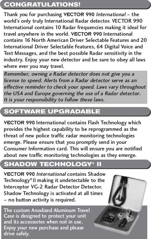 CONGRATULATIONS!SOFTWARE UPGRADABLESHADOW TECHNOLOGY&reg;IIThank you for purchasing VECTOR 990International&ndash; theworld&rsquo;s only truly International Radar detector. VECTOR 990International contains 10 Radar frequencies making it ideal fortravel anywhere in the world. VECTOR 990 Internationalcontains 16 North American Driver Selectable Features and 20International Driver Selectable Features, 64 Digital Voice andText Messages, and the best possible Radar sensitivity in theindustry. Enjoy your new detector and be sure to obey all lawswhere ever you may travel. Remember, owning a Radar detector does not give you alicense to speed. Alerts from a Radar detector serve as aneffective reminder to check your speed. Laws vary throughoutthe USA and Europe governing the use of a Radar detector. It is your responsibility to follow these laws.VECTOR 990 International contains Flash Technology whichprovides the highest capability to be reprogrammed as thethreat of new police traffic radar monitoring technologiesemerge. Please ensure that you promptly send in yourConsumer Information card. This will ensure you are notifiedabout new traffic monitoring technologies as they emerge.VECTOR 990 Internationalcontains ShadowTechnology&reg; II making it undetectable to theInterceptor VG-2 Radar Detector Detector.Shadow Technology is activated at all times &ndash; no button activity is required. The custom Anodized Aluminum TravelCase is designed to protect your unitand its accessories when not in use.Enjoy your new purchase and please drive safely.