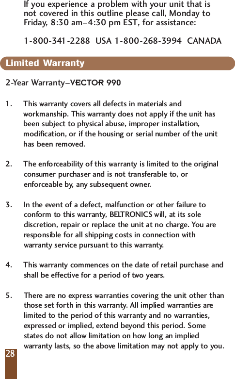 If you experience a problem with your unit that isnot covered in this outline please call, Monday toFriday, 8:30 am&ndash;4:30 pm EST, for assistance: 1-800-341-2288  USA 1-800-268-3994  CANADALimited Warranty 2-Year Warranty&ndash;VECTOR 9901. This warranty covers all defects in materials andworkmanship. This warranty does not apply if the unit hasbeen subject to physical abuse, improper installation,modification, or if the housing or serial number of the unithas been removed. 2. The enforceability of this warranty is limited to the originalconsumer purchaser and is not transferable to, orenforceable by, any subsequent owner. 3. In the event of a defect, malfunction or other failure toconform to this warranty, BELTRONICS will, at its solediscretion, repair or replace the unit at no charge. You areresponsible for all shipping costs in connection withwarranty service pursuant to this warranty. 4. This warranty commences on the date of retail purchase andshall be effective for a period of two years.5. There are no express warranties covering the unit other thanthose set forth in this warranty. All implied warranties arelimited to the period of this warranty and no warranties,expressed or implied, extend beyond this period. Somestates do not allow limitation on how long an impliedwarranty lasts, so the above limitation may not apply to you.28
