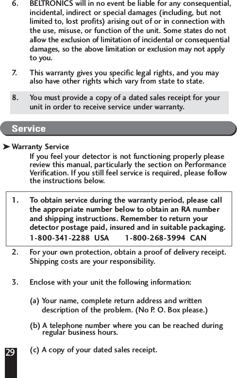296. BELTRONICS will in no event be liable for any consequential,incidental, indirect or special damages (including, but notlimited to, lost profits) arising out of or in connection withthe use, misuse, or function of the unit. Some states do notallow the exclusion of limitation of incidental or consequentialdamages, so the above limitation or exclusion may not applyto you.7. This warranty gives you specific legal rights, and you mayalso have other rights which vary from state to state.8. You must provide a copy of a dated sales receipt for yourunit in order to receive service under warranty. ServiceWarranty ServiceIf you feel your detector is not functioning properly pleasereview this manual, particularly the section on PerformanceVerification. If you still feel service is required, please followthe instructions below.1. To obtain service during the warranty period, please callthe appropriate number below to obtain an RA numberand shipping instructions. Remember to return yourdetector postage paid, insured and in suitable packaging.1-800-341-2288  USA       1-800-268-3994  CAN2. For your own protection, obtain a proof of delivery receipt.Shipping costs are your responsibility.3. Enclose with your unit the following information: (a) Your name, complete return address and written description of the problem. (No P. O. Box please.)(b) A telephone number where you can be reached duringregular business hours.(c) A copy of your dated sales receipt.k