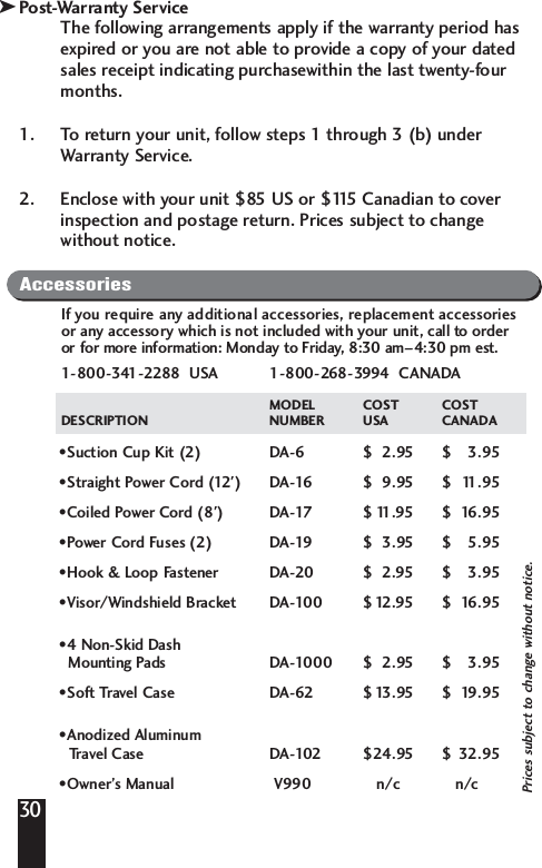 Post-Warranty ServiceThe following arrangements apply if the warranty period hasexpired or you are not able to provide a copy of your datedsales receipt indicating purchasewithin the last twenty-fourmonths.1. To return your unit, follow steps 1 through 3 (b) underWarranty Service.2. Enclose with your unit $85 US or $115 Canadian to coverinspection and postage return. Prices subject to changewithout notice.30kAccessoriesIf you require any additional accessories, replacement accessoriesor any accessory which is not included with your unit, call to orderor for more information: Monday to Friday, 8:30 am&ndash;4:30 pm est.1-800-341-2288  USA  1-800-268-3994  CANADAMODEL COST COSTDESCRIPTION NUMBER USA CANADA&bull;Suction Cup Kit (2) DA-6 $  2.95  $ 3.95 &bull;Straight Power Cord (12') DA-16 $ 9.95 $ 11.95 &bull;Coiled Power Cord (8') DA-17 $ 11.95 $ 16.95 &bull;Power Cord Fuses (2) DA-19 $ 3.95 $ 5.95 &bull;Hook &amp; Loop Fastener DA-20 $ 2.95 $ 3.95 &bull;Visor/Windshield Bracket DA-100 $12.95 $ 16.95 &bull;4 Non-Skid DashMounting Pads DA-1000 $ 2.95 $ 3.95 &bull;Soft Travel Case DA-62 $13.95 $ 19.95 &bull;Anodized AluminumTravel Case DA-102 $24.95 $ 32.95 &bull;Owner&rsquo;s Manual V990 n/c  n/cPrices subject to change without notice.