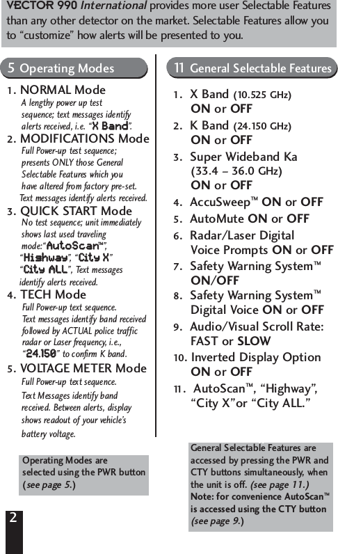 2Includes 16 Driver Selectable Features5 Operating Modes 11 General FeaturesNormal Mode Modifications ModeQuick-Start X Band (10.525 GHz) On/OffTech ModeVoltage Meter Mode K Band (24.125 GHz) On/OffSuper Wideband Ka (33.4-36.0)AccuSweep&trade;Operating modes areSelected using PWR ButtonSee page 00.AutoMute On/Off Radar/Laser Digital VoicePrompts On/OffSafety Warning System&trade;On/OffSafety Warning System DigitalVoice or ToneAudio/Visual Scroll RateFast/SlowInverted Display Option AutoScan General Features selected by pressingCTY button followed by the PWRButton when the unit is off.Operating Modes are selected using the PWR button  (see page 5.) General Selectable Features areaccessed by pressing the PWR andCTY buttons simultaneously, when the unit is off. (see page 11.)Note: for convenience AutoScan&trade;is accessed using the CTY button (see page 9.)VECTOR 990Internationalprovides more user Selectable Featuresthan any other detector on the market. Selectable Features allow youto &ldquo;customize&rdquo; how alerts will be presented to you.5Operating Modes1. NORMAL ModeA lengthy power up test sequence; text messages identify alerts received, i.e. &ldquo;XX  BBaanndd&rdquo;.2. MODIFICATIONS ModeFull Power-up test sequence; presents ONLY those General Selectable Features which you have altered from factory pre-set. Text messages identify alerts received.3. QUICK START ModeNo test sequence; unit immediatelyshows last used traveling mode:&ldquo;AAuuttooSSccaann&trade;&rdquo;,&ldquo;HHiigghhwwaayy&rdquo;,  &ldquo; CCiitt  yy    XX&rdquo; &ldquo;CCiitt  yy  AALLLL&rdquo;, Text messages identify alerts received.4. TECH ModeFull Power-up text sequence. Text messages identify band received followed by ACTUAL police traffic radar or Laser frequency, i.e., &ldquo;2244..115500&rdquo; to confirm K band.5. VOLTAGE METER ModeFull Power-up text sequence. Text Messages identify band received. Between alerts, display shows readout of your vehicle&rsquo;sbattery voltage. 11 General Selectable Features1.  X Band (10.525 GHz)ON or OFF2.  K Band (24.150 GHz)ON or OFF3.  Super Wideband Ka (33.4 &ndash; 36.0 GHz)ON or OFF4.  AccuSweep&trade;ON or OFF5.  AutoMute ON or OFF6.  Radar/Laser Digital Voice Prompts ON or OFF7.  Safety Warning System&trade;ON/OFF8.  Safety Warning System&trade;Digital Voice ON or OFF9.  Audio/Visual Scroll Rate: FAST or SLOW10. Inverted Display Option ON or OFF11 .  AutoScan&trade;, &ldquo;Highway&rdquo;, &ldquo;City X&rdquo;or &ldquo;City ALL.&rdquo;