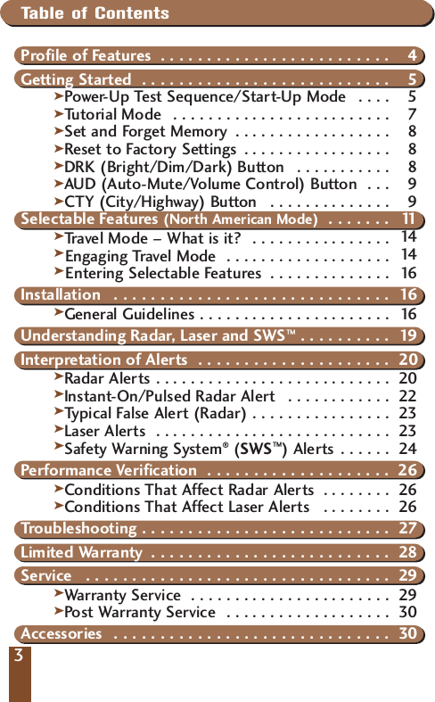 33Table of ContentsProfile of Features  . . . . . . . . . . . . . . . . . . . . . . . . . 4Getting Started  . . . . . . . . . . . . . . . . . . . . . . . . . . . 5kPower- Up Test Sequence/Start-Up Mode  . . . . 5kTutorial Mode  . . . . . . . . . . . . . . . . . . . . . . . . . 7kSet and Forget Memory  . . . . . . . . . . . . . . . . . . 8kReset to Factory Settings . . . . . . . . . . . . . . . . . 8kDRK (Bright/Dim/Dark) Button  . . . . . . . . . . . 8kAUD (Auto-Mute/Volume Control) Button  . . . 9kCTY (City/Highway) Button  . . . . . . . . . . . . . . 9Selectable Features (North American Mode)  . . . . . . . 11kTravel Mode &ndash; What is it?  . . . . . . . . . . . . . . . . 14  kEngaging Travel Mode  . . . . . . . . . . . . . . . . . . . 14  kEntering Selectable Features  . . . . . . . . . . . . . . 16 Installation  . . . . . . . . . . . . . . . . . . . . . . . . . . . . . . 16kGeneral Guidelines . . . . . . . . . . . . . . . . . . . . . . 16Understanding Radar, Laser and SWS&trade; . . . . . . . . . . 19Interpretation of Alerts  . . . . . . . . . . . . . . . . . . . . . 20kRadar Alerts . . . . . . . . . . . . . . . . . . . . . . . . . . . 20kInstant-On/Pulsed Radar Alert  . . . . . . . . . . . . 22kTypical False Alert (Radar) . . . . . . . . . . . . . . . . 23kLaser Alerts  . . . . . . . . . . . . . . . . . . . . . . . . . . . 23kSafety Warning System&reg;(SWS&trade;) Alerts . . . . . . 24Performance Verification  . . . . . . . . . . . . . . . . . . . . 26kConditions That Affect Radar Alerts  . . . . . . . . 26Conditions That Affect Laser Alerts  . . . . . . . . 26Troubleshooting . . . . . . . . . . . . . . . . . . . . . . . . . . . 27Limited Warranty  . . . . . . . . . . . . . . . . . . . . . . . . . . 28Service  . . . . . . . . . . . . . . . . . . . . . . . . . . . . . . . . . 29kWarranty Service  . . . . . . . . . . . . . . . . . . . . . . . 29Post Warranty Service  . . . . . . . . . . . . . . . . . . . 30Accessories  . . . . . . . . . . . . . . . . . . . . . . . . . . . . . . 30kk