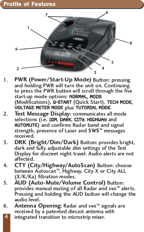 Profile of Features1. PWR (Power/Start-Up Mode) Button: pressingand holding PWR will turn the unit on. Continuing to press the PWR button will scroll through the fivestart-up mode options: NNOORRMMAALL,,  MMOODDSS(Modifications), QQ--SSTTAARRTT(Quick Start), TTEECCHH  MMOODDEE,,VVOOLLTTAAGGEE  MMEETTEERR  MMOODDEEplus TTUUTTOORRIIAALL  MMOODDEE. 2.  Text Message Display:communicates all modeselections (i.e. DDIIMM, DDAARRKK, CCIITTYY, HHIIGGHHWWAAYYandAAUUTTOOMMUUTTEE)and confirms Radar band and signalstrength, presence of Laser and SWS&trade;messagesreceived.3. DRK (Bright/Dim/Dark) Button: provides bright,dark and fully adjustable dim settings of the TextDisplay for discreet night travel. Audio alerts are notaffected.4.  CTY (City/Highway/AutoScan) Button: choosebetween Autoscan&trade;, Highway, City X or City ALL(X/K/Ka) filtration modes.5. AUD (Auto-Mute/Volume Control) Button:provides manual muting of all Radar and sws&trade;alerts.Pressing and holding the AUD button will change theaudio level.6. Antenna Opening: Radar and sws&trade;signals arereceived by a patented diecast antenna withintegrated transition to microstrip mixer.4724196358