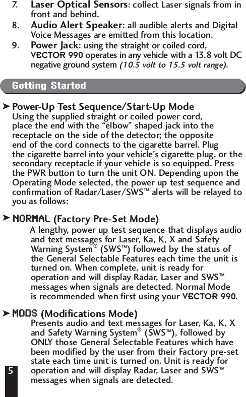 57. Laser Optical Sensors: collect Laser signals from infront and behind.8. Audio Alert Speaker: all audible alerts and DigitalVoice Messages are emitted from this location.9. Power Jack: using the straight or coiled cord, VECTOR 990 operates in any vehicle with a 13.8 volt DCnegative ground system (10.5 volt to 15.5 volt range).Getting StartedPower-Up Test Sequence/Start-Up ModeUsing the supplied straight or coiled power cord, place the end with the &ldquo;elbow&rdquo; shaped jack into the receptacle on the side of the detector; the opposite end of the cord connects to the cigarette barrel. Plug the cigarette barrel into your vehicle&rsquo;s cigarette plug, or thesecondary receptacle if your vehicle is so equipped. Pressthe PWR button to turn the unit ON. Depending upon theOperating Mode selected, the power up test sequence andconfirmation of Radar/Laser/SWS&trade;alerts will be relayed toyou as follows:NNOORRMMAALL(Factory Pre-Set Mode)A lengthy, power up test sequence that displays audioand text messages for Laser, Ka, K, X and SafetyWarning System&reg;(SWS&trade;) followed by the status ofthe General Selectable Features each time the unit isturned on. When complete, unit is ready foroperation and will display Radar, Laser and SWS&trade;messages when signals are detected. Normal Mode is recommended when first using your VECTOR 990. MMOODDSS(Modifications Mode)Presents audio and text messages for Laser, Ka, K, Xand Safety Warning System&reg;(SWS&trade;), followed byONLY those General Selectable Features which havebeen modified by the user from their Factory pre-setstate each time unit is turned on. Unit is ready foroperation and will display Radar, Laser and SWS&trade;messages when signals are detected. 5kkk