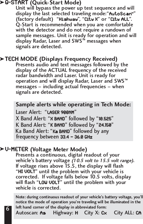 QQ--SSTTAARRTT(Quick-Start Mode)Unit will bypass the power up test sequence and willdisplay the last selected traveling mode:&ldquo;AAuuttooSSccaann&trade;&rdquo;(factory default)  &ldquo;HHiigghhwwaayy&rdquo;, &ldquo;CCiitt  yy    XX&rdquo; or &ldquo;CCiitt  yy  AALLLL&rdquo;.Q-Start is recommended when you are comfortablewith the detector and do not require a rundown ofsample messages. Unit is ready for operation and willdisplay Radar, Laser and SWS&trade;messages whensignals are detected. TTEECCHHMODE (Displays Frequency Received)Presents audio and text messages followed by thedisplay of the ACTUAL frequency of the receivedradar bandwidth and Laser. Unit is ready foroperation and will display Radar, Laser and SWS&trade;messages &ndash; including actual frequencies &ndash; whensignals are detected. Sample alerts while operating in Tech Mode:Laser Alert:  &ldquo;LLAASSEERR  990000NNMM&rdquo;X Band Alert: &ldquo;XX  BBAANNDD&rdquo; followed by &ldquo;1100..552255&rdquo;K Band Alert: &ldquo;KK  BBAANNDD&rdquo; followed by &ldquo;2244..115500&rdquo; Ka Band Alert: &ldquo;KKaaBBAANNDD&rdquo; followed by any frequency between 3333..44&ndash;&ndash;3366..00  GGHHzz. VV--MMEETTEERR  (Voltage Meter Mode)Presents a continuous, digital readout of yourvehicle&rsquo;s battery voltage (10.5 volt to 15.5 volt range).If voltage rises above 15.5, the display will flash &ldquo;HHII  VVOOLLTT&rdquo; until the problem with your vehicle iscorrected.  If voltage falls below 10.5 volts, displaywill flash &ldquo;LLOOWW  VVOOLLTT&rdquo; until the problem with yourvehicle is corrected. 6Note: during continuous readout of your vehicle&rsquo;s battery voltage, you&rsquo;llnotice the mode of operation you&rsquo;re traveling will be illuminated in theleft hand corner of the display in abbreviated form:Autoscan: AAssHighway: HHCity X: CCxxCity ALL: CCAAkkk