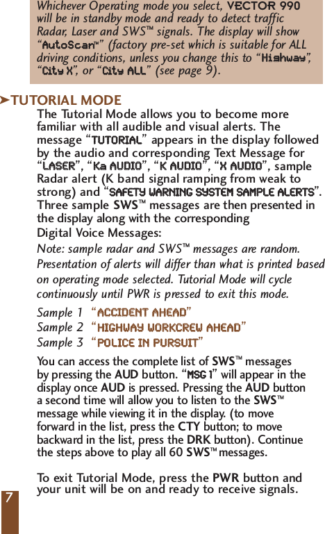 7Whichever Operating mode you select, VECTOR 990will be in standby mode and ready to detect traffic Radar, Laser and SWS&trade;signals. The display will show &ldquo;AAuuttooSSccaann&trade;&rdquo; (factory pre-set which is suitable for ALLdriving conditions, unless you change this to &ldquo;HHiigghhwwaayy&rdquo;,&ldquo;CCiitt  yy    XX&rdquo;,   or &ldquo;CCiitt  yy  AALLLL&rdquo; (see page 9).TUTORIAL MODEThe Tutorial Mode allows you to become morefamiliar with all audible and visual alerts. Themessage &ldquo;TTUUTTOORRIIAALL&rdquo;appears in the display followedby the audio and corresponding Text Message for&ldquo;LLAASSEERR&rdquo;,&ldquo;KKaa    AAUUDDIIOO&rdquo;,&ldquo;KK  AAUUDDIIOO&rdquo;,&ldquo;XX  AAUUDDIIOO&rdquo;, sampleRadar alert (K band signal ramping from weak tostrong) and &ldquo;SSAAFFEETTYY  WWAARRNNIINNGG  SSYYSSTTEEMM  SSAAMMPPLLEE  AALLEERRTTSS&rdquo;.Three sample SWS&trade;messages are then presented inthe display along with the correspondingDigital Voice Messages:Sample 1  &ldquo;AACCCCIIDDEENNTT  AAHHEEAADD&rdquo;Sample 2  &ldquo;HHIIGGHHWWAAYY  WWOORRKKCCRREEWW  AAHHEEAADD&rdquo;Sample 3&ldquo;PPOOLLIICCEE  IINN  PPUURRSSUUIITT&rdquo;You can access the complete list of SWS&trade;messages by pressing the AUD button. &ldquo;MMSSGG  11&rdquo;will appear in the display once AUD is pressed. Pressing the AUD button a second time will allow you to listen to the SWS&trade; message while viewing it in the display. (to move forward in the list, press the CTY button; to move backward in the list, press the DRK button). Continue the steps above to play all 60 SWS&trade; messages.To   exit Tutorial Mode, press the PWR button and your unit will be on and ready to receive signals.7kNote: sample radar and SWS&trade;messages are random.Presentation of alerts will differ than what is printed based on operating mode selected. Tutorial Mode will cycle continuously until PWR is pressed to exit this mode.