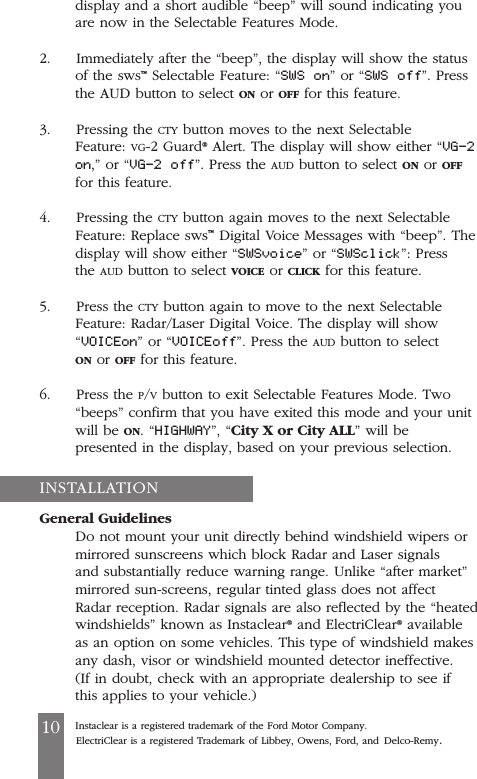 display and a short audible &ldquo;beep&rdquo; will sound indicating youare now in the Selectable Features Mode.2.     Immediately after the &ldquo;beep&rdquo;, the display will show the statusof the sws&trade;Selectable Feature: &ldquo;SWS on&rdquo; or &ldquo;SWS off&rdquo;. Pressthe AUD button to select ON or OFF for this feature.3.     Pressing the CTY button moves to the next SelectableFeature: VG-2 Guard&reg;Alert. The display will show either &ldquo;VG-2on,&rdquo; or &ldquo;VG-2 off&rdquo;. Press the AUD button to select ON or OFFfor this feature.4.     Pressing the CTY button again moves to the next SelectableFeature: Replace sws&trade;Digital Voice Messages with &ldquo;beep&rdquo;. Thedisplay will show either &ldquo;SWSvoice&rdquo; or &ldquo;SWSclick&rdquo;: Pressthe AUD button to select VOICE or CLICK for this feature.5.     Press the CTY button again to move to the next SelectableFeature: Radar/Laser Digital Voice. The display will show&ldquo;VOICEon&rdquo; or &ldquo;VOICEoff&rdquo;. Press the AUD button to selectON or OFF for this feature.6.     Press the P/Vbutton to exit Selectable Features Mode. Two&ldquo;beeps&rdquo; confirm that you have exited this mode and your unitwill be ON. &ldquo;HIGHWAY&rdquo;, &ldquo;City X or City ALL&rdquo; will bepresented in the display, based on your previous selection.General GuidelinesDo not mount your unit directly behind windshield wipers ormirrored sunscreens which block Radar and Laser signalsand substantially reduce warning range. Unlike &ldquo;after market&rdquo;mirrored sun-screens, regular tinted glass does not affectRadar reception. Radar signals are also reflected by the &ldquo;heatedwindshields&rdquo; known as Instaclear&reg;and ElectriClear&reg;availableas an option on some vehicles. This type of windshield makesany dash, visor or windshield mounted detector ineffective.(If in doubt, check with an appropriate dealership to see ifthis applies to your vehicle.)Instaclear is a registered trademark of the Ford Motor Company.ElectriClear is a registered Trademark of Libbey, Owens, Ford, and Delco-Remy.10INSTALLATION