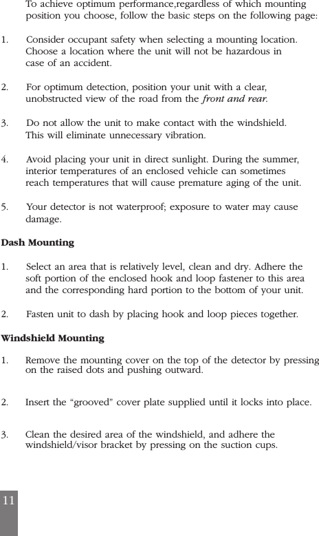 To achieve optimum performance,regardless of which mounting position you choose, follow the basic steps on the following page:1.     Consider occupant safety when selecting a mounting location.Choose a location where the unit will not be hazardous incase of an accident.2.     For optimum detection, position your unit with a clear,unobstructed view of the road from the front and rear.3.     Do not allow the unit to make contact with the windshield.This will eliminate unnecessary vibration.4.     Avoid placing your unit in direct sunlight. During the summer,interior temperatures of an enclosed vehicle can sometimesreach temperatures that will cause premature aging of the unit.5.     Your detector is not waterproof; exposure to water may causedamage.Dash Mounting1.     Select an area that is relatively level, clean and dry. Adhere thesoft portion of the enclosed hook and loop fastener to this areaand the corresponding hard portion to the bottom of your unit.2.     Fasten unit to dash by placing hook and loop pieces together.Windshield Mounting1. Remove the mounting cover on the top of the detector by pressingon the raised dots and pushing outward. 2. Insert the &ldquo;grooved&rdquo; cover plate supplied until it locks into place. 3. Clean the desired area of the windshield, and adhere the windshield/visor bracket by pressing on the suction cups.11
