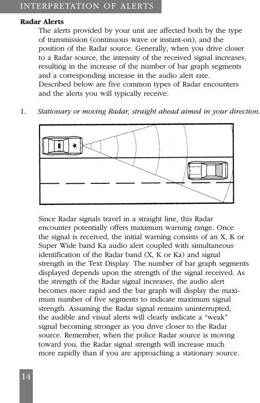 INTERPRETATION OF ALERTSRadar AlertsThe alerts provided by your unit are affected both by the typeof transmission (continuous wave or instant-on), and theposition of the Radar source. Generally, when you drive closerto a Radar source, the intensity of the received signal increases,resulting in the increase of the number of bar graph segmentsand a corresponding increase in the audio alert rate.Described below are five common types of Radar encountersand the alerts you will typically receive.1. Stationary or moving Radar, straight ahead aimed in your direction.Since Radar signals travel in a straight line, this Radarencounter potentially offers maximum warning range. Oncethe signal is received, the initial warning consists of an X, K orSuper Wide band Ka audio alert coupled with simultaneousidentification of the Radar band (X, K or Ka) and signalstrength in the Text Display. The number of bar graph segmentsdisplayed depends upon the strength of the signal received. Asthe strength of the Radar signal increases, the audio alertbecomes more rapid and the bar graph will display the maxi-mum number of five segments to indicate maximum signalstrength. Assuming the Radar signal remains uninterrupted,the audible and visual alerts will clearly indicate a &ldquo;weak&rdquo;signal becoming stronger as you drive closer to the Radarsource. Remember, when the police Radar source is movingtoward you, the Radar signal strength will increase muchmore rapidly than if you are approaching a stationary source.14